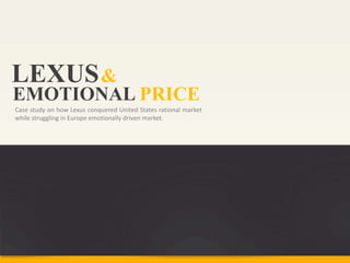 LEXUS &
EMOTIONAL PRICE
Case study on how Lexus conquered United States rational market
while struggling in Europe emotionally driven market.
 