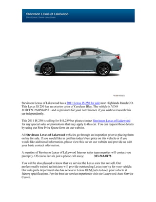 Stevinson Lexus of Lakewood has a 2011 Lexus IS 250 for sale near Highlands Ranch CO.
This Lexus IS 250 has an exterior color of Cerulean Blue. The vehicle is VIN#
JTHCF5C2XB5048521 and is provided for your convenience if you wish to research this
car independently.

This 2011 IS 250 is selling for $41,289 but please contact Stevinson Lexus of Lakewood
for any special sales or promotions that may apply to this car. You can request those details
by using our Free Price Quote form on our website.

All Stevinson Lexus of Lakewood vehicles go through an inspection prior to placing them
online for sale. If you would like to confirm today's best price on this vehicle or if you
would like additional information, please view this car on our website and provide us with
your basic contact information.

A member of Stevinson Lexus of Lakewood Internet sales team member will contact you
promptly. Of course we are just a phone call away:     303-562-0478

You will be also pleased to know that we service the Lexus cars that we sell. Our
professionally trained technicians will provide outstanding Lexus service for your vehicle.
Our auto parts department also has access to Lexus OEM parts to keep your vehicle at
factory specifications. For the best car service experience visit our Lakewood Auto Service
Center.
 
