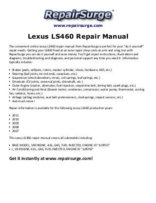 www.repairsurge.com 
Lexus LS460 Repair Manual 
The convenient online Lexus LS460 repair manual from RepairSurge is perfect for your "do it yourself" 
repair needs. Getting your LS460 fixed at an auto repair shop costs an arm and a leg, but with 
RepairSurge you can do it yourself and save money. You'll get repair instructions, illustrations and 
diagrams, troubleshooting and diagnosis, and personal support any time you need it. Information 
typically includes: 
Brakes (pads, callipers, rotors, master cyllinder, shoes, hardware, ABS, etc.) 
Steering (ball joints, tie rod ends, sway bars, etc.) 
Suspension (shock absorbers, struts, coil springs, leaf springs, etc.) 
Drivetrain (CV joints, universal joints, driveshaft, etc.) 
Outer Engine (starter, alternator, fuel injection, serpentine belt, timing belt, spark plugs, etc.) 
Air Conditioning and Heat (blower motor, condenser, compressor, water pump, thermostat, cooling 
fan, radiator, hoses, etc.) 
Airbags (airbag modules, seat belt pretensioners, clocksprings, impact sensors, etc.) 
And much more! 
Repair information is available for the following Lexus LS460 production years: 
2011 
2010 
2009 
2008 
2007 
This Lexus LS460 repair manual covers all submodels including: 
BASE MODEL, V8 ENGINE, 4.6L, GAS, FUEL INJECTED, ENGINE ID "1URFSE" 
L, V8 ENGINE, 4.6L, GAS, FUEL INJECTED, ENGINE ID "1URFSE" 
Get it instantly at www.repairsurge.com! 
