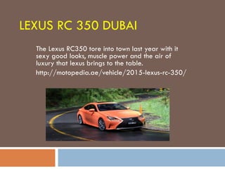 LEXUS RC 350 DUBAI
The Lexus RC350 tore into town last year with it
sexy good looks, muscle power and the air of
luxury that lexus brings to the table.
http://motopedia.ae/vehicle/2015-lexus-rc-350/
 