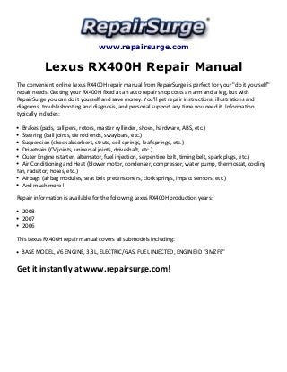 www.repairsurge.com 
Lexus RX400H Repair Manual 
The convenient online Lexus RX400H repair manual from RepairSurge is perfect for your "do it yourself" 
repair needs. Getting your RX400H fixed at an auto repair shop costs an arm and a leg, but with 
RepairSurge you can do it yourself and save money. You'll get repair instructions, illustrations and 
diagrams, troubleshooting and diagnosis, and personal support any time you need it. Information 
typically includes: 
Brakes (pads, callipers, rotors, master cyllinder, shoes, hardware, ABS, etc.) 
Steering (ball joints, tie rod ends, sway bars, etc.) 
Suspension (shock absorbers, struts, coil springs, leaf springs, etc.) 
Drivetrain (CV joints, universal joints, driveshaft, etc.) 
Outer Engine (starter, alternator, fuel injection, serpentine belt, timing belt, spark plugs, etc.) 
Air Conditioning and Heat (blower motor, condenser, compressor, water pump, thermostat, cooling 
fan, radiator, hoses, etc.) 
Airbags (airbag modules, seat belt pretensioners, clocksprings, impact sensors, etc.) 
And much more! 
Repair information is available for the following Lexus RX400H production years: 
2008 
2007 
2006 
This Lexus RX400H repair manual covers all submodels including: 
BASE MODEL, V6 ENGINE, 3.3L, ELECTRIC/GAS, FUEL INJECTED, ENGINE ID "3MZFE" 
Get it instantly at www.repairsurge.com! 
