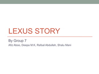 LEXUS STORY
By Group 7
Afiz Aboo, Deepa M.K, Rafsal Abdullah, Shalu Mani
 