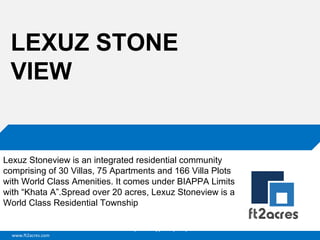 www.ft2acres.com
Cloud | Mobility| Analytics | RIMS
LEXUZ STONE
VIEW
Lexuz Stoneview is an integrated residential community
comprising of 30 Villas, 75 Apartments and 166 Villa Plots
with World Class Amenities. It comes under BIAPPA Limits
with “Khata A”.Spread over 20 acres, Lexuz Stoneview is a
World Class Residential Township
 