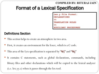 COMPILED BY: RITURAJ JAIN
Format of a Lexical Specification
Format of a Lexical Specification
Definitions Section
Definitions Section
 This section helps to create an atmosphere in two area.
 First, it creates an environment for the lexer, which is a C code.
 This area of the Lex specification is separated by “%{
%{” and “%}
%}”
 It contains C statements, such as global declarations, commands, including
library files and other declarations which will be copied to the lexical analyzer
(i.e. lex.yy.c) when it passes through the lex tool.
Lex.y File Format:
DECLARATIONS
%%
TRANSLATION RULES
%%
AUXILIARY PROCEDURES
 