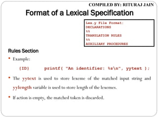 COMPILED BY: RITURAJ JAIN
Format of a Lexical Specification
Format of a Lexical Specification
Rules Section
Rules Section
 Example:
{ID} printf( "An identifier: %sn", yytext );
 The yytext is used to store lexeme of the matched input string and
yylength variable is used to store length of the lexemes.
 If action is empty, the matched token is discarded.
Lex.y File Format:
DECLARATIONS
%%
TRANSLATION RULES
%%
AUXILIARY PROCEDURES
 