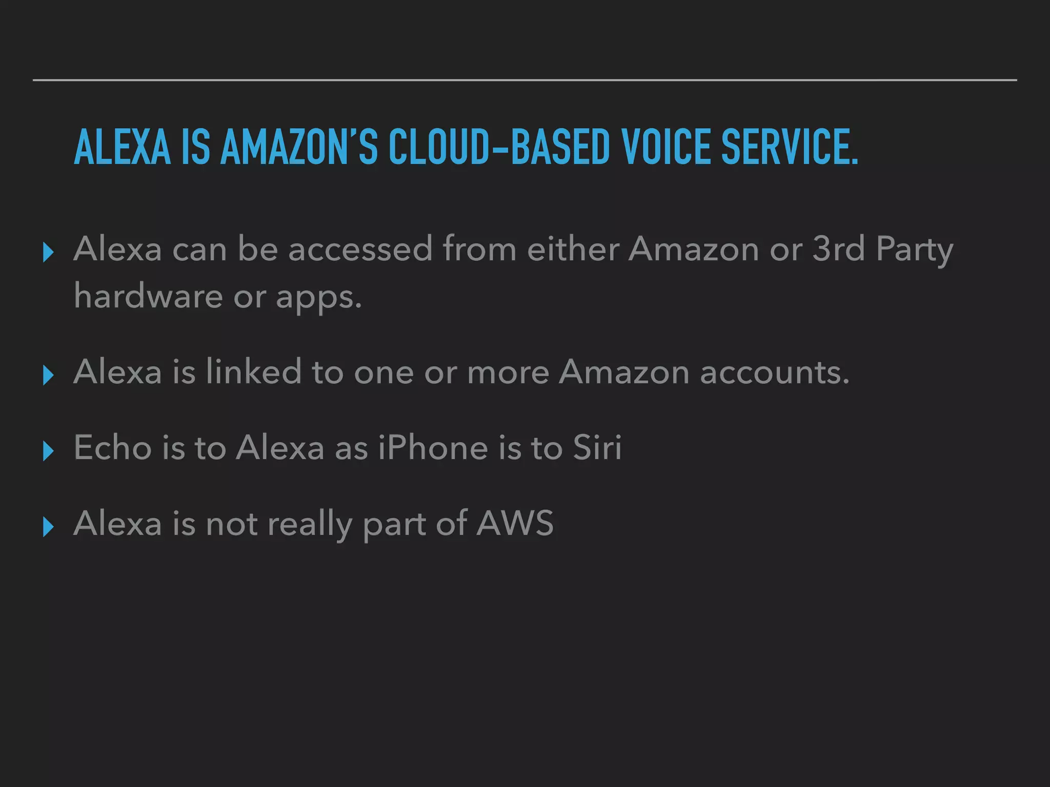 ALEXA IS AMAZON’S CLOUD-BASED VOICE SERVICE.
▸ Alexa can be accessed from either Amazon or 3rd Party
hardware or apps.
▸ Alexa is linked to one or more Amazon accounts.
▸ Echo is to Alexa as iPhone is to Siri
▸ Alexa is not really part of AWS
 