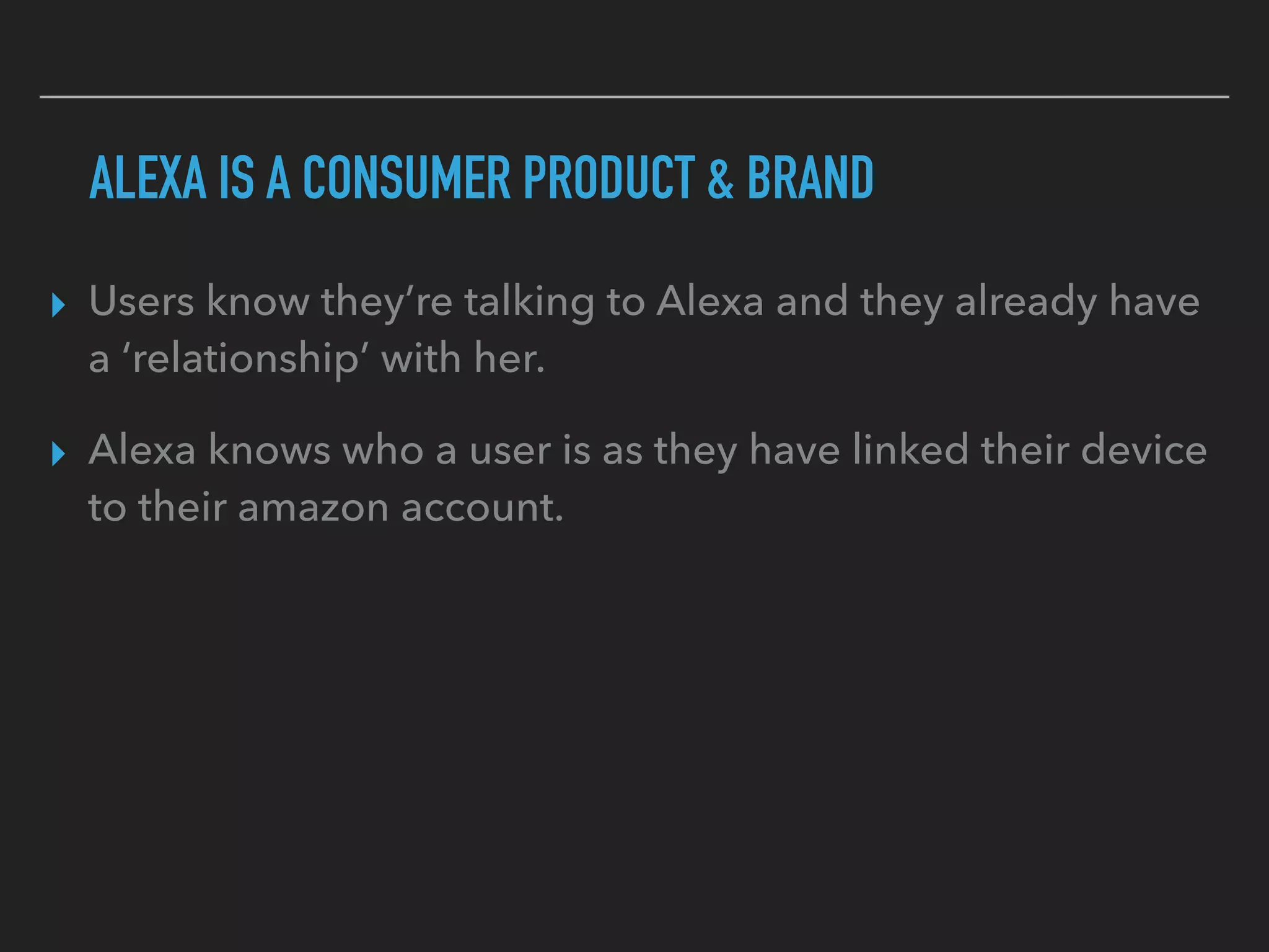ALEXA IS A CONSUMER PRODUCT & BRAND
▸ Users know they’re talking to Alexa and they already have
a ‘relationship’ with her.
▸ Alexa knows who a user is as they have linked their device
to their amazon account.
 