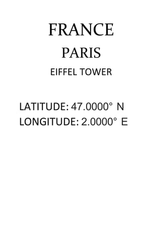 FRANCE
PARIS
EIFFEL TOWER
LATITUDE: 47.0000° N
LONGITUDE: 2.0000° E
 