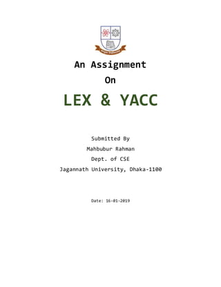 An Assignment
On
LEX & YACC
Submitted By
Mahbubur Rahman
Dept. of CSE
Jagannath University, Dhaka-1100
Date: 16-01-2019
 