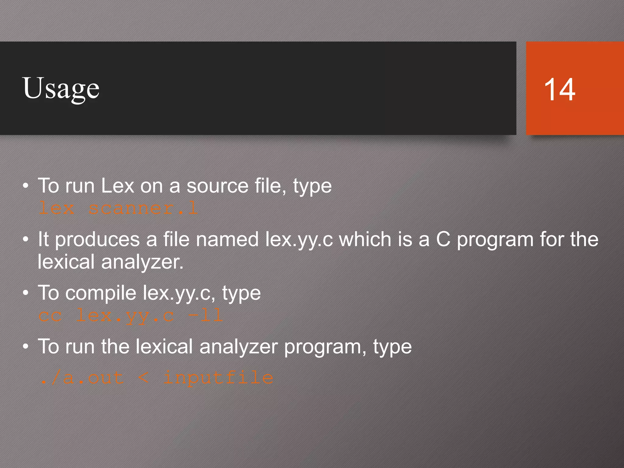 14Usage
• To run Lex on a source file, type
lex scanner.l
• It produces a file named lex.yy.c which is a C program for the
lexical analyzer.
• To compile lex.yy.c, type
cc lex.yy.c –ll
• To run the lexical analyzer program, type
./a.out < inputfile
 