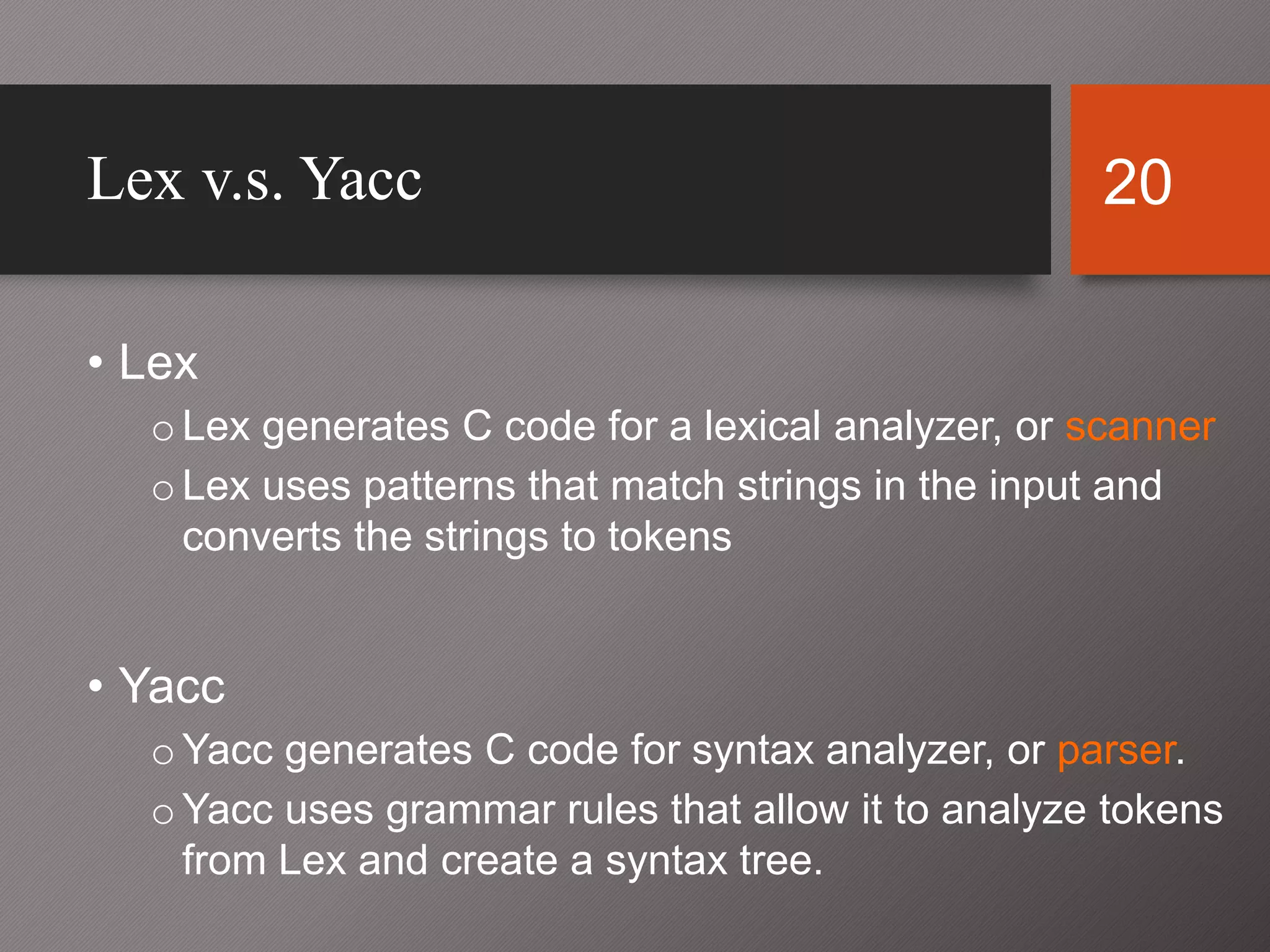 20Lex v.s. Yacc
• Lex
oLex generates C code for a lexical analyzer, or scanner
oLex uses patterns that match strings in the input and
converts the strings to tokens
• Yacc
oYacc generates C code for syntax analyzer, or parser.
oYacc uses grammar rules that allow it to analyze tokens
from Lex and create a syntax tree.
 