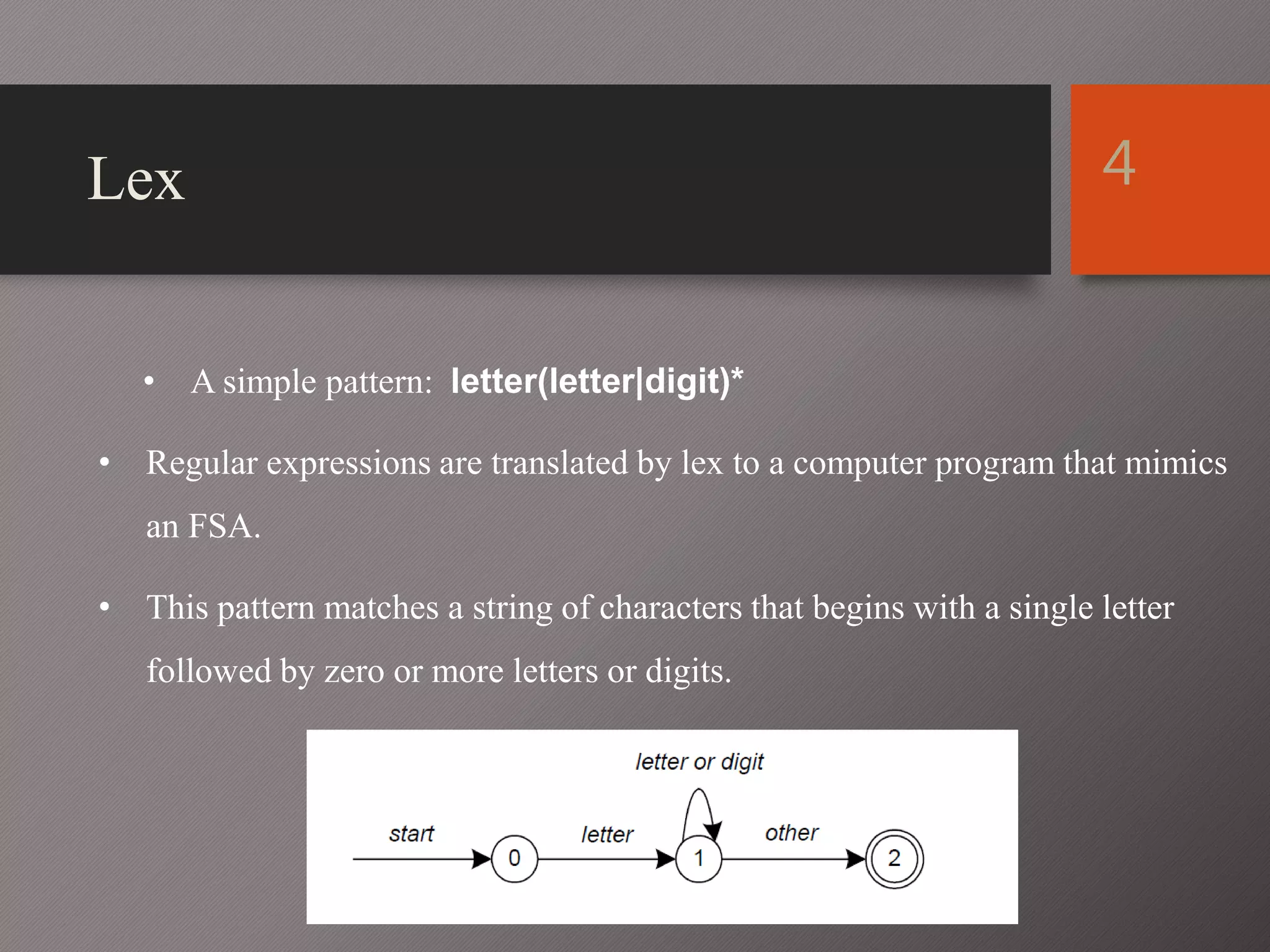 Lex
• A simple pattern: letter(letter|digit)*
• Regular expressions are translated by lex to a computer program that mimics
an FSA.
• This pattern matches a string of characters that begins with a single letter
followed by zero or more letters or digits.
4
 