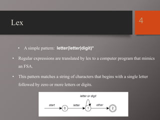 Lex
• A simple pattern: letter(letter|digit)*
• Regular expressions are translated by lex to a computer program that mimics
an FSA.
• This pattern matches a string of characters that begins with a single letter
followed by zero or more letters or digits.
4
 
