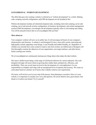 LEXYODDGITAL - WEBISTE DEVELOPMENT
The effort that goes into creating a website is referred to as "website development" as a whole. Markup,
code, scripting, network configuration, and CMS development are all included in this.
Website development includes all related development tasks, including client-side scripting, server-side
scripting, server and network security configuration, eCommerce development, and content management
system (CMS) development, even though web development typically refers to web markup and coding.
You will be amazed to know that we at Lexyoddgital offer just that!
More about us:
Your company's website will serve as its public face. It will encompass all facets of your company's
characteristics and character. A website is well-designed if it has a clear call to action, interesting and
high-quality content, appealing visual design, is user-friendly and mobile-friendly, etc. Regardless of
whether you currently have some content or need to start from scratch, our skilled team of designers will
first thoroughly examine the objectives of your organization, your target audience, and other factors
before creating your website.
We at Lexyoddigital are continuously learning new things about what makes the ideal website.
Our team is skilled at providing a wide range of web-based softwares for various industries. Our well-
designed web apps will assist clients in growing their market share, productivity, efficiency, and
profitability. There are several steps involved in the development of a web application. It is our
responsibility to complete each stage with an unsurpassed level of expertise and accuracy. We create an
action plan based on a distinct set of tactics that is ideally suited to your requirements.
Of course, we'll involve you in every step of the process, from planning to execution. Since it is your
website, it is important to consider your views and opinions. Do not be afraid to have great dreams. Our
dream is to realize your dream! Try it yourself!
 