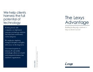 We help clients
harness the full
potential of
technology
Working closely with
companies, we implement
innovative technology solutions
that help them continuously
evolve and grow.
We emphasise simplicity,
managed disruption and agility
with an eye on the long-term.
Our trusted expertise in
telecom, IT and mobile
technologies allows us to build
truly integrated solutions that
transform organisations.
LexysLabs
Let’sworktogether.Successfollows.
The Lexys
Advantage
Building leading-edge solutions to
help our clients succeed
 