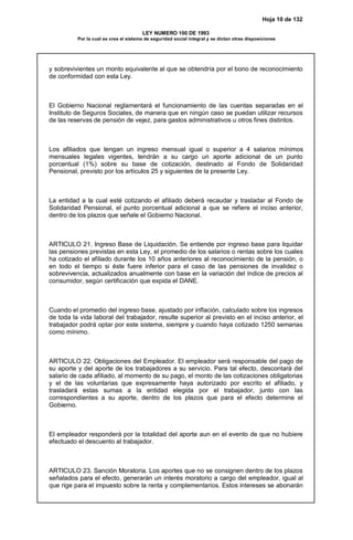 Hoja 10 de 132
LEY NUMERO 100 DE 1993
Por la cual se crea el sistema de seguridad social integral y se dictan otras disposiciones
y sobrevivientes un monto equivalente al que se obtendría por el bono de reconocimiento
de conformidad con esta Ley.
El Gobierno Nacional reglamentará el funcionamiento de las cuentas separadas en el
Instituto de Seguros Sociales, de manera que en ningún caso se puedan utilizar recursos
de las reservas de pensión de vejez, para gastos administrativos u otros fines distintos.
Los afiliados que tengan un ingreso mensual igual o superior a 4 salarios mínimos
mensuales legales vigentes, tendrán a su cargo un aporte adicional de un punto
porcentual (1%) sobre su base de cotización, destinado al Fondo de Solidaridad
Pensional, previsto por los artículos 25 y siguientes de la presente Ley.
La entidad a la cual esté cotizando el afiliado deberá recaudar y trasladar al Fondo de
Solidaridad Pensional, el punto porcentual adicional a que se refiere el inciso anterior,
dentro de los plazos que señale el Gobierno Nacional.
ARTICULO 21. Ingreso Base de Liquidación. Se entiende por ingreso base para liquidar
las pensiones previstas en esta Ley, el promedio de los salarios o rentas sobre los cuales
ha cotizado el afiliado durante los 10 años anteriores al reconocimiento de la pensión, o
en todo el tiempo si éste fuere inferior para el caso de las pensiones de invalidez o
sobrevivencia, actualizados anualmente con base en la variación del índice de precios al
consumidor, según certificación que expida el DANE.
Cuando el promedio del ingreso base, ajustado por inflación, calculado sobre los ingresos
de toda la vida laboral del trabajador, resulte superior al previsto en el inciso anterior, el
trabajador podrá optar por este sistema, siempre y cuando haya cotizado 1250 semanas
como mínimo.
ARTICULO 22. Obligaciones del Empleador. El empleador será responsable del pago de
su aporte y del aporte de los trabajadores a su servicio. Para tal efecto, descontará del
salario de cada afiliado, al momento de su pago, el monto de las cotizaciones obligatorias
y el de las voluntarias que expresamente haya autorizado por escrito el afiliado, y
trasladará estas sumas a la entidad elegida por el trabajador, junto con las
correspondientes a su aporte, dentro de los plazos que para el efecto determine el
Gobierno.
El empleador responderá por la totalidad del aporte aun en el evento de que no hubiere
efectuado el descuento al trabajador.
ARTICULO 23. Sanción Moratoria. Los aportes que no se consignen dentro de los plazos
señalados para el efecto, generarán un interés moratorio a cargo del empleador, igual al
que rige para el impuesto sobre la renta y complementarios. Estos intereses se abonarán
 