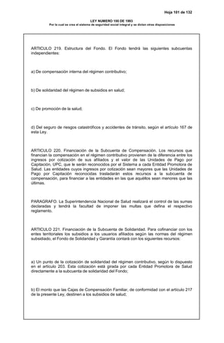 Hoja 101 de 132
LEY NUMERO 100 DE 1993
Por la cual se crea el sistema de seguridad social integral y se dictan otras disposiciones
ARTICULO 219. Estructura del Fondo. El Fondo tendrá las siguientes subcuentas
independientes:
a) De compensación interna del régimen contributivo;
b) De solidaridad del régimen de subsidios en salud;
c) De promoción de la salud;
d) Del seguro de riesgos catastróficos y accidentes de tránsito, según el artículo 167 de
esta Ley.
ARTICULO 220. Financiación de la Subcuenta de Compensación. Los recursos que
financian la compensación en el régimen contributivo provienen de la diferencia entre los
ingresos por cotización de sus afiliados y el valor de las Unidades de Pago por
Capitación, UPC, que le serán reconocidos por el Sistema a cada Entidad Promotora de
Salud. Las entidades cuyos ingresos por cotización sean mayores que las Unidades de
Pago por Capitación reconocidas trasladarán estos recursos a la subcuenta de
compensación, para financiar a las entidades en las que aquéllos sean menores que las
últimas.
PARAGRAFO. La Superintendencia Nacional de Salud realizará el control de las sumas
declaradas y tendrá la facultad de imponer las multas que defina el respectivo
reglamento.
ARTICULO 221. Financiación de la Subcuenta de Solidaridad. Para cofinanciar con los
entes territoriales los subsidios a los usuarios afiliados según las normas del régimen
subsidiado, el Fondo de Solidaridad y Garantía contará con los siguientes recursos:
a) Un punto de la cotización de solidaridad del régimen contributivo, según lo dispuesto
en el artículo 203. Esta cotización está girada por cada Entidad Promotora de Salud
directamente a la subcuenta de solidaridad del Fondo;
b) El monto que las Cajas de Compensación Familiar, de conformidad con el artículo 217
de la presente Ley, destinen a los subsidios de salud;
 