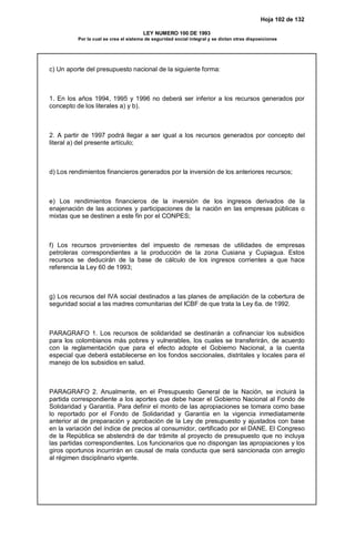Hoja 102 de 132
LEY NUMERO 100 DE 1993
Por la cual se crea el sistema de seguridad social integral y se dictan otras disposiciones
c) Un aporte del presupuesto nacional de la siguiente forma:
1. En los años 1994, 1995 y 1996 no deberá ser inferior a los recursos generados por
concepto de los literales a) y b).
2. A partir de 1997 podrá llegar a ser igual a los recursos generados por concepto del
literal a) del presente artículo;
d) Los rendimientos financieros generados por la inversión de los anteriores recursos;
e) Los rendimientos financieros de la inversión de los ingresos derivados de la
enajenación de las acciones y participaciones de la nación en las empresas públicas o
mixtas que se destinen a este fin por el CONPES;
f) Los recursos provenientes del impuesto de remesas de utilidades de empresas
petroleras correspondientes a la producción de la zona Cusiana y Cupiagua. Estos
recursos se deducirán de la base de cálculo de los ingresos corrientes a que hace
referencia la Ley 60 de 1993;
g) Los recursos del IVA social destinados a las planes de ampliación de la cobertura de
seguridad social a las madres comunitarias del ICBF de que trata la Ley 6a. de 1992.
PARAGRAFO 1. Los recursos de solidaridad se destinarán a cofinanciar los subsidios
para los colombianos más pobres y vulnerables, los cuales se transferirán, de acuerdo
con la reglamentación que para el efecto adopte el Gobierno Nacional, a la cuenta
especial que deberá establecerse en los fondos seccionales, distritales y locales para el
manejo de los subsidios en salud.
PARAGRAFO 2. Anualmente, en el Presupuesto General de la Nación, se incluirá la
partida correspondiente a los aportes que debe hacer el Gobierno Nacional al Fondo de
Solidaridad y Garantía. Para definir el monto de las apropiaciones se tomara como base
lo reportado por el Fondo de Solidaridad y Garantía en la vigencia inmediatamente
anterior al de preparación y aprobación de la Ley de presupuesto y ajustados con base
en la variación del índice de precios al consumidor, certificado por el DANE. El Congreso
de la República se abstendrá de dar trámite al proyecto de presupuesto que no incluya
las partidas correspondientes. Los funcionarios que no dispongan las apropiaciones y los
giros oportunos incurrirán en causal de mala conducta que será sancionada con arreglo
al régimen disciplinario vigente.
 