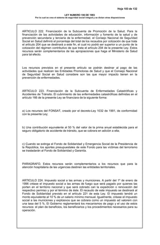 Hoja 103 de 132
LEY NUMERO 100 DE 1993
Por la cual se crea el sistema de seguridad social integral y se dictan otras disposiciones
ARTICULO 222. Financiación de la Subcuenta de Promoción de la Salud. Para la
financiación de las actividades de educación, información y fomento de la salud y de
prevención secundaria y terciaría de la enfermedad, el Consejo Nacional de Seguridad
Social en Salud definirá el porcentaje del total de los recaudos por cotización de que trata
el artículo 204 que se destinará a este fin, el cual no podrá ser superior a un punto de la
cotización del régimen contributivo de que trata el artículo 204 de la presente Ley. Estos
recursos serán complementarios de las apropiaciones que haga el Ministerio de Salud
para tal efecto.
Los recursos previstos en el presente artículo se podrán destinar al pago de las
actividades que realicen las Entidades Promotoras de Salud y que el Consejo Nacional
de Seguridad Social en Salud considere son las que mayor impacto tienen en la
prevención de enfermedades.
ARTICULO 223. Financiación de la Subcuenta de Enfermedades Catastróficas y
Accidentes de Tránsito. El cubrimiento de las enfermedades catastróficas definidas en el
artículo 166 de la presente Ley se financiara de la siguiente forma:
a) Los recursos del FONSAT, creado por el decreto-Ley 1032 de 1991, de conformidad
con la presente Ley;
b) Una contribución equivalente al 50 % del valor de la prima anual establecida para el
seguro obligatorio de accidente de tránsito, que se cobrara en adición a ella;
c) Cuando se extinga el Fondo de Solidaridad y Emergencia Social de la Presidencia de
la República, los aportes presupuestales de este Fondo para las víctimas del terrorismo
se trasladarán al Fondo de Solidaridad y Garantía.
PARAGRAFO. Estos recursos serán complementarios a los recursos que para la
atención hospitalaria de las urgencias destinen las entidades territoriales.
ARTICULO 224. Impuesto social a las armas y municiones. A partir del 1º de enero de
1996 créase el impuesto social a las armas de fuego que será pagado por quienes las
porten en el territorio nacional y que será cobrado can la expedición o renovación del
respectivo permiso y por el término de éste. El recaudo de este impuesto se destinará al
Fondo de Solidaridad previsto en el artículo 221 de esta Ley. El impuesto tendrá un
monto equivalente al 10 % de un salario mínimo mensual. Igualmente, créase el impuesto
social a las municiones y explosivos que se cobrara como un impuesto ad valorem con
una tasa del 5 %. El Gobierno reglamentará los mecanismos de pago y el uso de estos
recursos: el plan de beneficios, los beneficiarios y los procedimientos necesarios para su
operación.
 