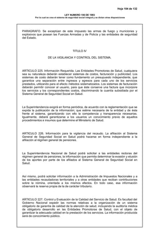 Hoja 104 de 132
LEY NUMERO 100 DE 1993
Por la cual se crea el sistema de seguridad social integral y se dictan otras disposiciones
PARAGRAFO. Se exceptúan de este impuesto las armas de fuego y municiones y
explosivos que posean las Fuerzas Armadas y de Policía y las entidades de seguridad
del Estado.
TITULO IV
DE LA VIGILANCIA Y CONTROL DEL SISTEMA.
ARTICULO 225. Información Requerida. Las Entidades Promotoras de Salud, cualquiera
sea su naturaleza deberán establecer sistemas de costos, facturación y publicidad. Los
sistemas de costo deberán tener como fundamento un presupuesto independiente, que
garantice una separación entre ingresos y egresos para cada uno de los servicios
prestados, utilizando para el efecto métodos sistematizados. Los sistemas de facturación
deberán permitir conocer al usuario, para que éste conserve una factura que incorpore
los servicios y los correspondientes costos, discriminando la cuantía subsidiada por el
Sistema General de Seguridad Social en Salud.
La Superintendencia exigirá en forma periódica, de acuerdo con la reglamentación que se
expida la publicación de la información; que estime necesaria de la entidad y de ésta
frente al sistema, garantizando con ello la competencia y transparencia necesarias.
Igualmente, deberá garantizarse a los usuarios un conocimiento previo de aquellos
procedimientos e insumos que determine el Ministerio de Salud.
ARTICULO 226. Información para la vigilancia del recaudo. La afiliación al Sistema
General de Seguridad Social en Salud podrá hacerse en forma independiente a la
afiliación al régimen general de pensiones.
La Superintendencia Nacional de Salud podrá solicitar a las entidades rectoras del
régimen general de pensiones, la información que permita determinar la evasión y elusión
de los aportes por parte de los afiliados al Sistema General de Seguridad Social en
Salud.
Así mismo, podrá solicitar información a la Administración de Impuestos Nacionales y a
las entidades recaudadoras territoriales y a otras entidades que reciban contribuciones
sobre la nómina, orientada a los mismos efectos. En todo caso, esa información
observará la reserva propia de la de carácter tributario.
ARTICULO 227. Control y Evaluación de la Calidad del Servicio de Salud. Es facultad del
Gobierno Nacional expedir las normas relativas a la organización de un sistema
obligatorio de garantía de calidad de la atención de salud, incluyendo la auditoría médica
de obligatorio desarrollo en las Entidades Promotoras de Salud, con el objeto de
garantizar la adecuada calidad en la prestación de los servicios. La información producida
será de conocimiento público.
 