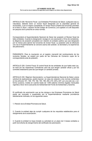 Hoja 105 de 132
LEY NUMERO 100 DE 1993
Por la cual se crea el sistema de seguridad social integral y se dictan otras disposiciones
ARTICULO 228. Revisoría Fiscal. Las Entidades Promotoras de Salud, cualquiera sea su
naturaleza, deberán tener un revisor fiscal designado por la asamblea general de
accionistas, o por el órgano competente. El revisor fiscal cumplirá las funciones previstas
en el libro II, titulo I, capítulo VII del Código de Comercio y se sujetará a lo allí dispuesto
sin perjuicio de lo prescrito en otras normas.
Corresponderá al Superintendente Nacional de Salud dar posesión al Revisor fiscal de
tales entidades. Cuando la designación recaiga en una asociación o firma de contadores,
la diligencia de posesión procederá con relación al contador público que sea designado
por la misma para ejercer las funciones de revisor fiscal. La posesión sola se efectuara
una vez el Superintendente se cerciore acerca del carácter, la idoneidad y la experiencia
del peticionario.
PARAGRAFO. Para la inscripción en el registro mercantil del nombramiento de los
revisores fiscales, se exigirá por parte de las Cámaras de Comercio copia de la
correspondiente acta de posesión.
ARTICULO 229. Control Fiscal. El control fiscal de las entidades de que habla esta Ley,
se hará por las respectivas Contralorías para las que tengan carácter oficial y por los
controles estatutarios para las que tengan un carácter privado.
ARTICULO 230. Régimen Sancionatorio. La Superintendencia Nacional de Salud, previa
solicitud de explicaciones, podrá imponer, en caso de violación a las normas contenidas
en los artículos 161, 168, 178, 182, 183, 188, 204, 210, 225 y 227, por una sola vez, o en
forma sucesiva, multas en cuantía hasta de 1.000 salarios mínimos legales mensuales
vigentes a favor de la subcuenta de Solidaridad del Fondo de Solidaridad y Garantía.
El certificado de autorización que se les otorgue a las Empresas Promotoras de Salud
podrá ser revocado o suspendido por la Superintendencia mediante providencia
debidamente motivada, en los siguientes casos:
1. Petición de la Entidad Promotora de Salud.
2. Cuando la entidad deje de cumplir cualquiera de los requisitos establecidos para el
otorgamiento de la autorización.
3. Cuando la entidad no haya iniciado su actividad en un plazo de 3 meses contados a
partir de la fecha de otorgarmiento del certificado de autorización.
 