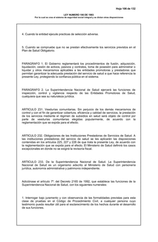 Hoja 106 de 132
LEY NUMERO 100 DE 1993
Por la cual se crea el sistema de seguridad social integral y se dictan otras disposiciones
4. Cuando la entidad ejecute practicas de selección adversa.
5. Cuando se compruebe que no se prestan efectivamente los servicios previstos en el
Plan de Salud Obligatorio.
PARAGRAFO 1. El Gobierno reglamentará los procedimientos de fusión, adquisición,
liquidación, cesión de activos, pasivos y contratos, toma de posesión para administrar o
liquidar y otros mecanismos aplicables a las entidades promotoras y prestadoras que
permitan garantizar la adecuada prestación del servicio de salud a que hace referencia la
presente Ley, protegiendo la confianza pública en el sistema.
PARAGRAFO 2. La Superintendencia Nacional de Salud ejercerá las funciones de
inspección, control y vigilancia respecto de las Entidades Promotoras de Salud,
cualquiera que sea su naturaleza jurídica.
ARTICULO 231. Veedurías comunitarias. Sin perjuicio de los demás mecanismos de
control y con el fin de garantizar cobertura, eficiencia y calidad de servicios, la prestación
de los servicios mediante el régimen de subsidios en salud será objeto de control por
parte de veedurías comunitarias elegidas popularmente, de acuerdo con la
reglamentación que se expida para el efecto.
ARTICULO 232. Obligaciones de las Instituciones Prestadoras de Servicios de Salud. A
las instituciones prestadoras del servicio de salud se les aplicarán las disposiciones
contenidas en los artículos 225, 227 y 228 de que trata la presente Ley, de acuerdo con
la reglamentación que se expida para el efecto. El Ministerio de Salud definirá los casos
excepcionales en donde no se exigirá la revisoría fiscal.
ARTICULO 233. De la Superintendencia Nacional de Salud. La Superintendencia
Nacional de Salud es un organismo adscrito al Ministerio de Salud con personería
jurídica, autonomía administrativa y patrimonio independiente.
Adiciónase el artículo 7º. del Decreto 2165 de 1992, que establece las funciones de la
Superintendencia Nacional de Salud, con los siguientes numerales:
1. Interrogar bajo juramento y con observancia de las formalidades previstas para esta
clase de pruebas en el Código de Procedimiento Civil, a cualquier persona cuyo
testimonio pueda resultar útil para el esclarecimiento de los hechos durante el desarrollo
de sus funciones.
 