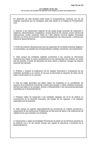 Hoja 107 de 132
LEY NUMERO 100 DE 1993
Por la cual se crea el sistema de seguridad social integral y se dictan otras disposiciones
En desarrollo de esta facultad podrá exigir la comparecencia, haciendo uso de las
medidas coercitivas que se consagran para este efecto en el Código de Procedimiento
Civil.
2. Imponer a las instituciones respecto de las cuales tenga funciones de inspección y
vigilancia, administradores, empleados o revisor fiscal de las mismas, previa solicitud de
explicaciones, multas sucesivas hasta de 1.000 salarios mínimos legales mensuales
vigentes a la fecha de la sanción cuando desobedezcan las instrucciones u órdenes que
imparta la Superintendencia.
3. Emitir las órdenes necesarias para que se suspendan de inmediato prácticas ilegales o
no autorizadas y se adopten las correspondientes medidas correctivas y de saneamiento.
4. Velar porque las entidades vigiladas suministren a los usuarios la información
necesaria para lograr la mayor transparencia en las operaciones que realicen, de suerte
que les permita, a través de elementos de juicio claros y objetivos, escoger las mejores
opciones del mercado.
5. Publicar u ordenar la publicación de los estados financieros e indicadores de las
entidades sometidas a su control, en los que se demuestre la situación de cada una de
éstas y la del sector en su conjunto.
6. Fijar las reglas generales que deben seguir los hospitales en su contabilidad, sin
perjuicio de la autonomía reconocida a éstos para escoger y utilizar métodos accesorios,
siempre que éstos no se opongan, directa o indirectamente, a las instrucciones generales
impartidas por la Superintendencia.
7. Practicar visitas de inspección a las entidades vigiladas con el fin de obtener un
conocimiento de su situación financiera, del manejo de los negocios, o de aspectos
especiales que se requieran.
8. Velar porque se realicen adecuadamente las provisiones en materia previsional y
prestacional de las Instituciones Prestadoras de Servicios de Salud y las instituciones de
utilidad común que contraten con el Estado.
9. Inspeccionar y vigilar las Entidades Promotoras de Salud en los términos previstos en
la presente Ley y en las demás normas que regulan la estructura y funciones de la
Superintendencia.
 
