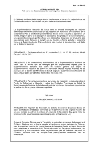 Hoja 108 de 132
LEY NUMERO 100 DE 1993
Por la cual se crea el sistema de seguridad social integral y se dictan otras disposiciones
El Gobierno Nacional podrá delegar total o parcialmente la inspección y vigilancia de las
Entidades Promotoras de Salud en los jefes de las entidades territoriales.
La Superintendencia Nacional de Salud será la entidad encargada de resolver
administrativamente las diferencias que se presenten en materia de preexistencias en el
sector salud. Para el efecto la Superintendencia deberá tener en cuenta la opinión de un
comité, integrado para, cada caso por un especialista designado por la Superintendencia,
un especialista designado por la entidad y un especialista designado por el usuario. Los
especialistas serán llamados a cumplir con su función en forma gratuita y, obligatoria
frente, a la Superintendencia. El procedimiento para resolver la controversias, será fijado
por el Gobierno Nacional.
PARAGRAFO 1. Deróganse el artículo 3º., numerales 1, 2, 16, 17, 18 y artículo 38 del
Decreto 2165 de 1992.
PARAGRAFO 2. El procedimiento administrativo de la Superintendencia Nacional de
Salud será el mismo que se consagra por las disposiciones legales para la
Superintendencia Bancaria. Los actos de carácter general que expida la
Superintendencia Nacional de Salud no producirán efectos legales mientras no se
publiquen en el boletín del Ministerio de Salud, Capitulo, Superintendencia Nacional de
Salud, el cual podrá ser editado y distribuido a través de ésta.
PARAGRAFO 3. Para el cumplimiento de su función de inspección y vigilancia sobre el
Fondo de Solidaridad y Garantía y sobre las Entidades Promotoras de Salud, la
Superintendencia Nacional de Salud podrá contratar con firmas de auditoría colombianas
la realización del programa o labores especiales.
TITULO V
LA TRANSICION DEL SISTEMA
ARTICULO 234. Régimen de Transición. El Sistema General de Seguridad Social en
Salud con todas las entidades y elementos que lo conforman tendrá un plazo máximo de
un año, contado a partir de la entrada en, vigencia de la presente Ley, para iniciar su
funcionamiento, salvo los casos especiales previstos en la presente Ley.
Créase la Comisión Técnica para la Transición, la cual estará encargada de la asesoría al
Gobierno, Nacional, con la debida consulta a los diversos grupos participes del Sistema,
para la puesta en marcha del nuevo Sistema de Seguridad Social en Salud dentro del
plazo previsto en el presente artículo. Estará compuesta por 5 expertos en la materia y su
organización y funcionamiento serán reglamentados por el Gobierno Nacional. El
Gobierno Nacional hará las apropiaciones presupuestales necesarias para su
financiación.
 