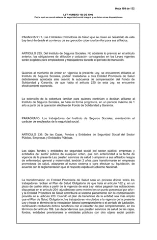 Hoja 109 de 132
LEY NUMERO 100 DE 1993
Por la cual se crea el sistema de seguridad social integral y se dictan otras disposiciones
PARAGRAFO 1. Las Entidades Promotoras de Salud que se creen en desarrollo de esta
Ley tendrán desde el comienzo de su operación cobertura familiar para sus afiliados.
ARTICULO 235. Del Instituto de Seguros Sociales. No obstante lo previsto en el artículo
anterior, las obligaciones de afiliación y cotización consagradas en las Leyes vigentes
serán exigibles para empleadores y trabajadores durante el período de transición.
Quienes al momento de entrar en vigencia la presente Ley, se encuentren afiliados al
Instituto de Seguros Sociales, podrán trasladarse a otra Entidad Promotora de Salud
debidamente aprobada sólo cuando la subcuenta de compensación del Fondo de
Solidaridad y Garantía, de que habla el artículo 220 de esta Ley, se encuentre
efectivamente operando.
La extensión de la cobertura familiar para quienes continúen o decidan afiliarse al
Instituto de Seguros Sociales, se hará en forma progresiva, en un período máximo de 1
año a partir de la operación efectiva del Fondo de Solidaridad y Garantía.
PARAGRAFO. Los trabajadores del Instituto de Seguros Sociales, mantendrán el
carácter de empleados de la seguridad social.
ARTICULO 236. De las Cajas, Fondos y Entidades de Seguridad Social del Sector
Público, Empresas y Entidades Públicas.
Las cajas, fondos y entidades de seguridad social del sector público, empresas y
entidades del sector público de cualquier orden, que con anterioridad a la fecha de
vigencia de la presente Ley presten servicios de salud o amparen a sus afiliados riesgos
de enfermedad general y maternidad, tendrán 2 años para transformarse en empresas
promotoras de salud, adaptarse al nuevo sistema o para efectuar su liquidación, de
acuerdo con la reglamentación que al respecto expida el Gobierno Nacional.
La transformación en Entidad Promotora de Salud será un proceso donde todos los
trabajadores reciban el Plan de Salud Obligatorio de que trata el artículo 162 y, en un
plazo de cuatro años a partir de la vigencia de esta Ley, éstos pagarán las cotizaciones
dispuestas en el artículo 204 -ajustándose como mínimo en un punto porcentual por año--
y la Entidad Promotora de Salud contribuirá al sistema plenamente con la compensación
prevista en el artículo 220. Cuando el plan de beneficios de la entidad sea más amplio
que el Plan de Salud Obligatorio, los trabajadores vinculados a la vigencia de la presente
Ley y hasta el término de la vinculación laboral correspondiente o el período de jubilación,
continuarán recibiendo dichos beneficios con el carácter de plan complementario, en los
términos del artículo 169. Las dependencias que presten servicios de salud de las cajas,
fondos, entidades previsionales o entidades públicas con otro objeto social podrán
 