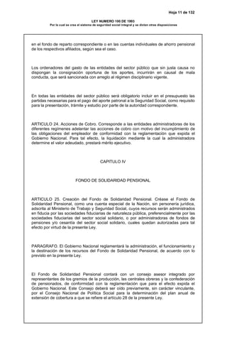 Hoja 11 de 132
LEY NUMERO 100 DE 1993
Por la cual se crea el sistema de seguridad social integral y se dictan otras disposiciones
en el fondo de reparto correspondiente o en las cuentas individuales de ahorro pensional
de los respectivos afiliados, según sea el caso.
Los ordenadores del gasto de las entidades del sector público que sin justa causa no
dispongan la consignación oportuna de los aportes, incurrirán en causal de mala
conducta, que será sancionada con arreglo al régimen disciplinario vigente.
En todas las entidades del sector público será obligatorio incluir en el presupuesto las
partidas necesarias para el pago del aporte patronal a la Seguridad Social, como requisito
para la presentación, trámite y estudio por parte de la autoridad correspondiente.
ARTICULO 24. Acciones de Cobro. Corresponde a las entidades administradoras de los
diferentes regímenes adelantar las acciones de cobro con motivo del incumplimiento de
las obligaciones del empleador de conformidad con la reglamentación que expida el
Gobierno Nacional. Para tal efecto, la liquidación mediante la cual la administradora
determine el valor adeudado, prestará mérito ejecutivo.
CAPITULO IV
FONDO DE SOLIDARIDAD PENSIONAL
ARTICULO 25. Creación del Fondo de Solidaridad Pensional. Créase el Fondo de
Solidaridad Pensional, como una cuenta especial de la Nación, sin personería jurídica,
adscrita al Ministerio de Trabajo y Seguridad Social, cuyos recursos serán administrados
en fiducia por las sociedades fiduciarias de naturaleza pública, preferencialmente por las
sociedades fiduciarias del sector social solidario, o por administradoras de fondos de
pensiones y/o cesantía del sector social solidario, cuales quedan autorizadas para tal
efecto por virtud de la presente Ley.
PARAGRAFO. El Gobierno Nacional reglamentará la administración, el funcionamiento y
la destinación de los recursos del Fondo de Solidaridad Pensional, de acuerdo con lo
previsto en la presente Ley.
El Fondo de Solidaridad Pensional contará con un consejo asesor integrado por
representantes de los gremios de la producción, las centrales obreras y la confederación
de pensionados, de conformidad con la reglamentación que para el efecto expida el
Gobierno Nacional. Este Consejo deberá ser oído previamente, sin carácter vinculante,
por el Consejo Nacional de Política Social para la determinación del plan anual de
extensión de cobertura a que se refiere el artículo 28 de la presente Ley.
 