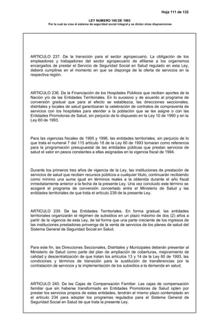 Hoja 111 de 132
LEY NUMERO 100 DE 1993
Por la cual se crea el sistema de seguridad social integral y se dictan otras disposiciones
ARTICULO 237. De la transición para el sector agropecuario. La obligación de los
empleadores y trabajadores del sector agropecuario de afiliarse a los organismos
encargados de prestar el Servicio de Seguridad Social en Salud regulado en esta Ley,
deberá cumplirse en el momento en que se disponga de la oferta de servicios en la
respectiva región.
ARTICULO 238. De la Financiación de los Hospitales Públicos que reciben aportes de la
Nación y/o de las Entidades Territoriales. En lo sucesivo y de acuerdo al programa de
conversión gradual que para el efecto se establezca, las direcciones seccionales,
distritales y locales de salud garantizaran la celebración de contratos de compraventa de
servicios con los hospitales para atender a la población que se les asigne o con las
Entidades Promotoras de Salud, sin perjuicio de lo dispuesto en la Ley 10 de 1990 y en la
Ley 60 de 1993.
Para las vigencias fiscales de 1995 y 1996, las entidades territoriales, sin perjuicio de lo
que trata el numeral 7 del 115 artículo 18 de la Ley 60 de 1993 tomaran como referencia
para la programación presupuestal de las entidades públicas que prestan servicios de
salud el valor en pesos constantes a ellas asignadas en la vigencia fiscal de 1994.
Durante los primeros tres años de vigencia de la Ley, las instituciones de prestación de
servicios de salud que reciben recursos públicos a cualquier título, continuarán recibiendo
como mínimo una suma igual en términos reales a la obtenida durante el año fiscal
inmediatamente anterior a la fecha de la presente Ley. Una vez concluido este término se
acogerá el programa de conversión concertado entre el Ministerio de Salud y las
entidades territoriales de que trata el artículo 239 de la presente Ley.
ARTICULO 239. De las Entidades Territoriales. En forma gradual, las entidades
territoriales organizarán el régimen de subsidios en un plazo máximo de dos (2) años a
partir de la vigencia de esta Ley, de tal forma que una parte creciente de los ingresos de
las instituciones prestadoras provenga de la venta de servicios de los planes de salud del
Sistema General de Seguridad Social en Salud.
Para este fin, las Direcciones Seccionales, Distritales y Municipales deberán presentar al
Ministerio de Salud como parte del plan de ampliación de coberturas, mejoramiento de
calidad y descentralización de que tratan los artículos 13 y 14 de la Ley 60 de 1993, las
condiciones y términos de transición para la sustitución de transferencias por la
contratación de servicios y la implementación de los subsidios a la demanda en salud.
ARTICULO 240. De las Cajas de Compensación Familiar. Las cajas de compensación
familiar que sin haberse transformado en Entidades Promotoras de Salud opten por
prestar los servicios propios de estas entidades, tendrán el mismo plazo contemplado en
el artículo 234 para adoptar los programas regulados para el Sistema General de
Seguridad Social en Salud de que trata la presente Ley.
 
