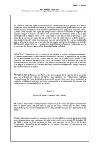 Hoja 112 de 132
LEY NUMERO 100 DE 1993
Por la cual se crea el sistema de seguridad social integral y se dictan otras disposiciones
En cualquier caso las cajas de compensación familiar tendrán que garantizar la actual
protección a sus beneficiarios durante el período de transición de que trata el artículo 234
a las Entidades Promotoras de Salud del Sistema General de Seguridad Social en Salud.
Durante este período, las cajas de compensación familiar destinarán al régimen de
subsidios según lo dispone el artículo 217 únicamente la diferencia entre el cinco por
ciento (5 %) o el diez por ciento (10 %) según sea el caso de que trata el artículo 217 y el
costo de la atención en salud de los familiares que no estén afiliados a dicho Sistema.
Las cajas destinarán estos recursos para atender beneficiarios del régimen subsidiado
que se afilien a la misma o a la atención de los grupos prioritarios definidos en el artículo
157 literal b), según la forma y modalidades que el Gobierno Nacional reglamente, previo
el concepto del Consejo Nacional de Seguridad Social en Salud.
PARAGRAFO. Durante el período en el cual los afiliados al Instituto de Seguros Sociales,
no puedan trasladarse a otras Entidades Promotoras de Salud, la atención de las familias
de los trabajadores podrá ser cubierta por las cajas de compensación familiar o por
cualquier otra Entidad Promotora de Salud, de acuerdo con la elección que haga el
afiliado cotizante. Para ello, recibirán una parte de la cotización de que trata el artículo
204, según lo establezca el Gobierno Nacional previo el concepto del Consejo Nacional
de Seguridad Social en Salud.
ARTICULO 241. El Régimen de Tarifas. Un año después de la vigencia de la presente
Ley, se unificará el régimen de tarifas que aplicarán las Instituciones Públicas
Prestadoras de Servicios de Salud en la venta dé sus servicios o uso de su capacidad a
cualquier entidad promotora de servicios o asociación de profesionales, de acuerdo a la
reglamentación que para el efecto se expida.
TITULO VI
DISPOSICIONES COMPLEMENTARIAS
ARTICULO 242. Fondo Prestacional del Sector Salud. El fondo del pasivo prestacional
para el sector salud, de que trata la Ley 60 de 1993, cubrirá las cesantías netas
acumuladas y el pasivo laboral por pensiones de jubilación causado a 31 de diciembre de
1993.
El costo adicional generado por concepto de la retroactividad de cesantía del sector salud
que a la vigencia de esta Ley tienen derecho a ello, conforme al artículo 33 de la Ley 60
de 1993, y para los fines previstos en ésta, será asumido por el Fondo del Pasivo
Prestacional y las entidades territoriales, en los plazos y términos de concurrencia que
establece la misma Ley.
 