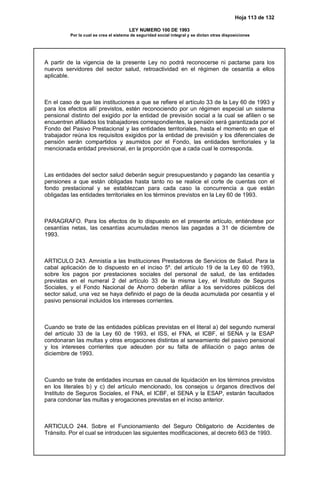 Hoja 113 de 132
LEY NUMERO 100 DE 1993
Por la cual se crea el sistema de seguridad social integral y se dictan otras disposiciones
A partir de la vigencia de la presente Ley no podrá reconocerse ni pactarse para los
nuevos servidores del sector salud, retroactividad en el régimen de cesantía a ellos
aplicable.
En el caso de que las instituciones a que se refiere el artículo 33 de la Ley 60 de 1993 y
para los efectos allí previstos, estén reconociendo por un régimen especial un sistema
pensional distinto del exigido por la entidad de previsión social a la cual se afilien o se
encuentren afiliados los trabajadores correspondientes, la pensión será garantizada por el
Fondo del Pasivo Prestacional y las entidades territoriales, hasta el momento en que el
trabajador reúna los requisitos exigidos por la entidad de previsión y los diferenciales de
pensión serán compartidos y asumidos por el Fondo, las entidades territoriales y la
mencionada entidad previsional, en la proporción que a cada cual le corresponda.
Las entidades del sector salud deberán seguir presupuestando y pagando las cesantía y
pensiones a que están obligadas hasta tanto no se realice el corte de cuentas con el
fondo prestacional y se establezcan para cada caso la concurrencia a que están
obligadas las entidades territoriales en los términos previstos en la Ley 60 de 1993.
PARAGRAFO. Para los efectos de lo dispuesto en el presente artículo, entiéndese por
cesantías netas, las cesantías acumuladas menos las pagadas a 31 de diciembre de
1993.
ARTICULO 243. Amnistía a las Instituciones Prestadoras de Servicios de Salud. Para la
cabal aplicación de lo dispuesto en el inciso 5º. del artículo 19 de la Ley 60 de 1993,
sobre los pagos por prestaciones sociales del personal de salud, de las entidades
previstas en el numeral 2 del artículo 33 de la misma Ley, el Instituto de Seguros
Sociales, y el Fondo Nacional de Ahorro deberán afiliar a los servidores públicos del
sector salud, una vez se haya definido el pago de la deuda acumulada por cesantía y el
pasivo pensional incluidos los intereses corrientes.
Cuando se trate de las entidades públicas previstas en el literal a) del segundo numeral
del artículo 33 de la Ley 60 de 1993, el ISS, el FNA, el ICBF, el SENA y la ESAP
condonaran las multas y otras erogaciones distintas al saneamiento del pasivo pensional
y los intereses corrientes que adeuden por su falta de afiliación o pago antes de
diciembre de 1993.
Cuando se trate de entidades incursas en causal de liquidación en los términos previstos
en los literales b) y c) del artículo mencionado, los consejos u órganos directivos del
Instituto de Seguros Sociales, el FNA, el ICBF, el SENA y la ESAP, estarán facultados
para condonar las multas y erogaciones previstas en el inciso anterior.
ARTICULO 244. Sobre el Funcionamiento del Seguro Obligatorio de Accidentes de
Tránsito. Por el cual se introducen las siguientes modificaciones, al decreto 663 de 1993.
 