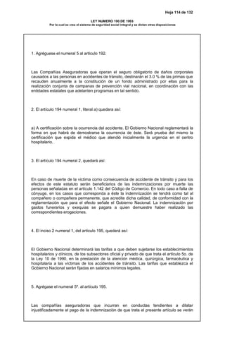 Hoja 114 de 132
LEY NUMERO 100 DE 1993
Por la cual se crea el sistema de seguridad social integral y se dictan otras disposiciones
1. Agréguese el numeral 5 al artículo 192.
Las Compañías Aseguradoras que operan el seguro obligatorio de daños corporales
causados a las personas en accidentes de tránsito, destinarán el 3.0 % de las primas que
recauden anualmente a la constitución de un fondo administrado por ellas para la
realización conjunta de campanas de prevención vial nacional, en coordinación con las
entidades estatales que adelanten programas en tal sentido.
2. El artículo 194 numeral 1, literal a) quedara así:
a) A certificación sobre la ocurrencia del accidente. El Gobierno Nacional reglamentará la
forma en que habrá de demostrarse la ocurrencia de éste. Será prueba del mismo la
certificación que expida el médico que atendió inicialmente la urgencia en el centro
hospitalario.
3. El artículo 194 numeral 2, quedará así:
En caso de muerte de la víctima como consecuencia de accidente de tránsito y para los
efectos de este estatuto serán beneficiarios de las indemnizaciones por muerte las
personas señaladas en el artículo 1.142 del Código de Comercio. En todo caso a falta de
cónyuge, en los casos que corresponda a éste la indemnización se tendrá como tal al
compañero o compañera permanente, que acredite dicha calidad, de conformidad con la
reglamentación que para el efecto señale el Gobierno Nacional. La indemnización por
gastos funerarios y exequias se pagara a quien demuestre haber realizado las
correspondientes erogaciones.
4. El inciso 2 numeral 1, del artículo 195, quedará así:
El Gobierno Nacional determinará las tarifas a que deben sujetarse los establecimientos
hospitalarios y clínicos, de los subsectores oficial y privado de que trata el artículo 5o. de
la Ley 10 de 1990, en la prestación de la atención médica, quirúrgica, farmacéutica y
hospitalaria a las víctimas de los accidentes de tránsito. Las tarifas que establezca el
Gobierno Nacional serán fijadas en salarios mínimos legales.
5. Agrégase el numeral 5º. al artículo 195.
Las compañías aseguradoras que incurran en conductas tendientes a dilatar
injustificadamente el pago de la indemnización de que trata el presente artículo se verán
 
