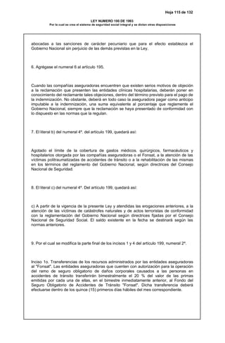 Hoja 115 de 132
LEY NUMERO 100 DE 1993
Por la cual se crea el sistema de seguridad social integral y se dictan otras disposiciones
abocadas a las sanciones de carácter pecuniario que para el efecto establezca el
Gobierno Nacional sin perjuicio de las demás previstas en la Ley.
6. Agrégase el numeral 6 al artículo 195.
Cuando las compañías aseguradoras encuentren que existen serios motivos de objeción
a la reclamación que presenten las entidades clínicas hospitalarias, deberán poner en
conocimiento del reclamante tales objeciones, dentro del término previsto para el pago de
la indemnización. No obstante, deberá en todo caso la aseguradora pagar como anticipo
imputable a la indemnización, una suma equivalente al porcentaje que reglamente el
Gobierno Nacional, siempre que la reclamación se haya presentado de conformidad con
lo dispuesto en las normas que la regulan.
7. El literal b) del numeral 4º. del artículo 199, quedará así:
Agotado el límite de la cobertura de gastos médicos. quirúrgicos, farmacéuticos y
hospitalarios otorgada por las compañías aseguradoras o el Fonsat, a la atención de las
víctimas politraumatizadas de accidentes de tránsito o a la rehabilitación de las mismas
en los términos del reglamento del Gobierno Nacional, según directrices del Consejo
Nacional de Seguridad.
8. El literal c) del numeral 4º. Del artículo 199, quedará así:
c) A partir de la vigencia de la presente Ley y atendidas las erogaciones anteriores, a la
atención de las víctimas de catástrofes naturales y de actos terroristas de conformidad
con la reglamentación del Gobierno Nacional según directrices fijadas por el Consejo
Nacional de Seguridad Social. El saldo existente en la fecha se destinará según las
normas anteriores.
9. Por el cual se modifica la parte final de los incisos 1 y 4 del artículo 199, numeral 2º.
Inciso 1o. Transferencias de los recursos administrados por las entidades aseguradoras
al "Fonsat". Las entidades aseguradoras que cuenten con autorización para la operación
del ramo de seguro obligatorio de daños corporales causados a las personas en
accidentes de tránsito transferirán bimestralmente el 20 % del valor de las primas
emitidas por cada una de ellas, en el bimestre inmediatamente anterior, al Fondo del
Seguro Obligatorio de Accidentes de Tránsito "Fonsat". Dicha transferencia deberá
efectuarse dentro de los quince (15) primeros días hábiles del mes correspondiente.
 