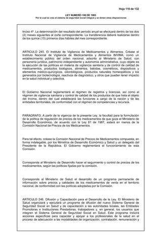 Hoja 116 de 132
LEY NUMERO 100 DE 1993
Por la cual se crea el sistema de seguridad social integral y se dictan otras disposiciones
Inciso 4º. La determinación del resultado del período anual se efectuará dentro de los dos
(2) meses siguientes al corte correspondiente. La transferencia deberá realizarse dentro
de los quince (15) primeros días hábiles del mes correspondiente.
ARTICULO 245. El Instituto de Vigilancia de Medicamentos y Alimentos. Créase el
Instituto Nacional de Vigilancia de Medicamentos y Alimentos INVIMA, como un
establecimiento público del orden nacional, adscrito al Ministerio de Salud, con
personería jurídica, patrimonio independiente y autonomía administrativa, cuyo objeto es
la ejecución de las políticas en materia de vigilancia sanitaria y de control de calidad de
medicamentos, productos biológicos, alimentos, bebidas, cosméticos, dispositivos y
elementos médico-quirúrgicos, odontológicos, productos naturales homeopáticos y los
generados por biotecnología, reactivos de diagnóstico, y otros que puedan tener impacto
en la salud individual y colectiva.
El Gobierno Nacional reglamentará el régimen de registros y licencias, así como el
régimen de vigilancia sanitaria y control de calidad de los productos de que trata el objeto
del Invima, dentro del cual establecerá las funciones a cargo de la nación y de las
entidades territoriales, de conformidad con el régimen de competencias y recursos.
PARAGRAFO. A partir de la vigencia de la presente Ley, la facultad para la formulación
de la política de regulación de precios de los medicamentos de que goza el Ministerio de
Desarrollo Económico, de acuerdo con la Ley 81 de 1987, estará en manos de la
Comisión Nacional de Precios de los Medicamentos.
Para tal efecto, créase la Comisión Nacional de Precios de Medicamentos compuesta, en
forma indelegable, por los Ministros de Desarrollo Económico y Salud y un delegado del
Presidente de la República. El Gobierno reglamentará el funcionamiento de esta
Comisión.
Corresponde al Ministerio de Desarrollo hacer el seguimiento y control de precios de los
medicamentos, según las políticas fijadas por la comisión.
Corresponde al Ministerio de Salud el desarrollo de un programa permanente de
información sobre precios y calidades de los medicamentos de venta en el territorio
nacional, de conformidad con las políticas adoptadas por la Comisión.
ARTICULO 246. Difusión y Capacitación para el Desarrollo de la Ley. El Ministerio de
Salud organizará y ejecutará un programa de difusión del nuevo Sistema General de
Seguridad Social en Salud y de capacitación a las autoridades locales, las Entidades
Promotoras e Instituciones Prestadoras, trabajadores y, en general, los usuarios que
integren el Sistema General de Seguridad Social en Salud. Este programa incluirá
acciones específicas para capacitar y apoyar a los profesionales de la salud en el
proceso de adecuación a las modalidades de organización, contratación, remuneración y
 