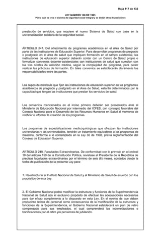 Hoja 117 de 132
LEY NUMERO 100 DE 1993
Por la cual se crea el sistema de seguridad social integral y se dictan otras disposiciones
prestación de servicios, que requiere el nuevo Sistema de Salud con base en la
universalización solidaria de la seguridad social.
ARTICULO 247. Del ofrecimiento de programas académicos en el Area de Salud por
parte de las instituciones de Educación Superior. Para desarrollar programas de pregrado
o postgrado en el área de salud que impliquen formación en el campo asistencial, las
instituciones de educación superior deberán contar con un Centro de Salud propio o
formalizar convenios docente-asistenciales con instituciones de salud que cumplan con
los tres niveles de atención médica, según la complejidad del programa, para poder
realizar las prácticas de formación. En tales convenios se establecerán claramente las
responsabilidades entre las partes.
Los cupos de matrícula que fijen las instituciones de educación superior en los programas
académicos de pregrado y postgrado en el Area de Salud, estarán determinados por la
capacidad que tengan las instituciones que prestan los servicios de salud.
Los convenios mencionados en el inciso primero deberán ser presentados ante el
Ministerio de Educación Nacional por intermedio del ICFES, con concepto favorable del
Consejo Nacional para el Desarrollo de los Recursos Humanos en Salud al momento de
notificar o informar la creación de los programas.
Los programas de especializaciones medicoquirúrgicas que ofrezcan las instituciones
universitarias y las universidades, tendrán un tratamiento equivalente a los programas de
maestría, conforme a lo contemplado en la Ley 30 de 1992, previa reglamentación del
Consejo de Educación Superior.
ARTICULO 248. Facultades Extraordinarias. De conformidad con lo previsto en el ordinal
10 del artículo 150 de la Constitución Política, revistase al Presidente de la República de
precisas facultades extraordinarias por el término de seis (6) meses, contados desde la
fecha de publicación de la presente Ley para:
1. Reestructurar al Instituto Nacional de Salud y al Ministerio de Salud de acuerdo con los
propósitos de esta Ley.
2. El Gobierno Nacional podrá modificar la estructura y funciones de la Superintendencia
Nacional de Salud con el exclusivo propósito de efectuar las adecuaciones necesarias
para dar eficaz cumplimiento a lo dispuesto en esta Ley. En el evento de que deban
producirse retiros de personal como consecuencia de la modificación de la estructura y
funciones de la Superintendencia, el Gobierno Nacional establecerá un plan de retiro
compensado para sus empleados, el cual comprenderá las indemnizaciones o
bonificaciones por el retiro y/o pensiones de jubilación.
 