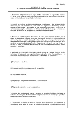Hoja 118 de 132
LEY NUMERO 100 DE 1993
Por la cual se crea el sistema de seguridad social integral y se dictan otras disposiciones
3. Determinar la liquidación de las cajas, fondos o entidades de seguridad o previsión
social del orden nacional que presten servicios de salud que por su situación financiera
deban ser liquidadas por comprobada insolvencia.
4. Expedir un régimen de incompatibilidades e inhabilidades y las correspondientes
sanciones para los miembros de junta directiva u organismos directivos y para los
representantes legales y empleados de las entidades prestadoras y promotoras de
servicios estatales y las instituciones de utilidad común o fundaciones que contraten con
el Estado la prestación de servicios o las que reciban aportes estatales.
5. Expedir un estatuto orgánico del sistema de salud, de numeración continua, con el
objeto de sistematizar, integrar, incorporar y armonizar en un solo cuerpo jurídico las
normas vigentes en materia de salud, así como las que contemplen las funciones y
facultades asignadas a la Superintendencia Nacional de Salud. Con tal propósito podrá
reordenar la numeración de las diferentes disposiciones, incluyendo esta Ley, sin que en
tal caso se altere su contenido. En desarrollo de esta facultad podrá eliminar las normas
repetidas o superfluas.
6. Facúltase al Gobierno Nacional para que en el término de 6 meses, contados a partir
de la fecha de la presente Ley, organice el sistema de salud de las Fuerzas Militares y de
Policía y al personal regido por el decreto-Ley 1214 de 1990, en lo atinente a:
a) Organización estructural;
b) Niveles de atención médica y grados de complejidad;
c) Organización funcional;
d) Régimen que incluya normas científicas y administrativas;
e) Régimen de prestación de servicios de salud.
7. Precisar las funciones del Invima y proveer su organización básica. Facúltase al
Gobierno Nacional para efectuar los traslados presupuestales necesarios que garanticen
el adecuado funcionamiento de la entidad.
8. Reorganizar y adecuar el Instituto Nacional de Cancerología, los sanatorios de
Contratación y de Agua de Dios y la unidad administrativa especial Federico Lleras
 