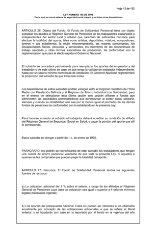 Hoja 12 de 132
LEY NUMERO 100 DE 1993
Por la cual se crea el sistema de seguridad social integral y se dictan otras disposiciones
ARTICULO 26. Objeto del Fondo. El Fondo de Solidaridad Pensional tiene por objeto
subsidiar los aportes al Régimen General de Pensiones de los trabajadores asalariados o
independientes del sector rural y urbano que carezcan de suficientes recursos para
efectuar la totalidad del aporte, tales como artistas, deportistas, músicos, compositores,
toreros y sus subalternos, la mujer microempresaria, las madres comunitarias, los
discapacitados físicos, psíquicos y sensoriales, los miembros de las cooperativas de
trabajo asociado y otras formas asociativas de producción, de conformidad con la
reglamentación que para el efecto expida el Gobierno Nacional.
El subsidio se concederá parcialmente para reemplazar los aportes del empleador y del
trabajador o de este último en caso de que tenga la calidad de trabajador independiente,
hasta por un salario mínimo como base de cotización. El Gobierno Nacional reglamentará
la proporción del subsidio de que trata este inciso.
Los beneficiarios de estos subsidios podrán escoger entre el Régimen Solidario de Prima
Media con Prestación Definida y el Régimen de Ahorro Individual con Solidaridad, pero
en el evento de seleccionar esta última opción sólo podrán afiliarse a fondos que
administren las sociedades administradoras que pertenezcan al sector social solidario,
siempre y cuando su rentabilidad real sea por lo menos igual al promedio de los demás
fondos de pensiones de conformidad con lo establecido en le presente Ley.
Para hacerse acreedor al subsidio el trabajador deberá acreditar su condición de afiliado
del Régimen General de Seguridad Social en Salud, y pagar la porción del aporte que allí
le corresponda.
Estos subsidio se otorgan a partir del 1o. de enero de 1995.
PARAGRAFO. No podrán ser beneficiarios de este subsidio los trabajadores que tengan
una cuenta de ahorro pensional voluntario de que trata la presente Ley, ni aquellos a
quienes se les compruebe que pueden pagar la totalidad del aporte.
ARTICULO 27. Recursos. El Fondo de Solidaridad Pensional tendrá las siguientes
fuentes de recursos:
a) La cotización adicional del 1 % sobre el salario, a cargo de los afiliados al Régimen
General de Pensiones cuya base de cotización sea igual o superior a 4 salarios mínimos
legales mensuales vigentes;
b) Los aportes del presupuesto nacional. Estos no podrán ser inferiores a los obtenidos
anualmente por concepto de las cotizaciones adicionales a que se refiere el literal
anterior, y se liquidarán con base en lo reportado por el fondo en la vigencia del año
 