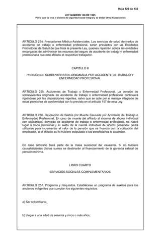 Hoja 120 de 132
LEY NUMERO 100 DE 1993
Por la cual se crea el sistema de seguridad social integral y se dictan otras disposiciones
ARTICULO 254. Prestaciones Médico-Asistenciales. Los servicios de salud derivados de
accidente de trabajo o enfermedad profesional, serán prestados por las Entidades
Promotoras de Salud de que trata la presente Ley, quienes repetirán contra las entidades
encargadas de administrar los recursos del seguro de accidente de trabajo y enfermedad
profesional a que esté afiliado el respectivo trabajador.
CAPITULO II
PENSION DE SOBREVIVIENTES ORIGINADA POR ACCIDENTE DE TRABAJO Y
ENFERMEDAD PROFESIONAL
ARTICULO 255. Accidentes de Trabajo y Enfermedad Profesional. La pensión de
sobrevivientes originada en accidente de trabajo o enfermedad profesional continuará
rigiéndose por las disposiciones vigentes, salvo que se opte por el manejo integrado de
estas pensiones de conformidad con lo previsto en el artículo 157 de esta Ley.
ARTICULO 256. Devolución de Saldos por Muerte Causada por Accidente de Trabajo o
Enfermedad Profesional. En caso de muerte del afiliado al sistema de ahorro individual
con solidaridad, derivada de accidente de trabajo o enfermedad profesional, no habrá
lugar a bono pensional y el saldo de la cuenta individual de ahorro pensional podrá
utilizarse para incrementar el valor de la pensión que se financia con la cotización del
empleador, si el afiliado así lo hubiere estipulado o los beneficiarios lo acuerdan.
En caso contrario hará parte de la masa sucesoral del causante. Si no hubiere
causahabientes dichas sumas se destinarán al financiamiento de la garantía estatal de
pensión mínima.
LIBRO CUARTO
SERVICIOS SOCIALES COMPLEMENTARIOS
ARTICULO 257. Programa y Requisitos. Establécese un programa de auxilios para los
ancianos indigentes que cumplan los siguientes requisitos:
a) Ser colombiano;
b) Llegar a una edad de sesenta y cinco o más años;
 