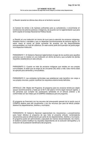 Hoja 121 de 132
LEY NUMERO 100 DE 1993
Por la cual se crea el sistema de seguridad social integral y se dictan otras disposiciones
c) Residir durante los últimos diez años en el territorio nacional;
d) Carecer de rentas o de ingresos suficientes para su subsistencia, o encontrarse en
condiciones de extrema pobreza o indigencia, de acuerdo con la reglamentación que para
tal fin expida el Consejo Nacional de Política Social;
e) Residir en una institución sin ánimo de lucro para la atención de ancianos indigentes,
limitados físicos o mentales y que no dependan económicamente de persona alguna. En
estos casos el monto se podrá aumentar de acuerdo con las disponibilidades
presupuestales y el nivel de cobertura. En este evento parte de la pensión se podrá pagar
a la respectiva institución.
PARAGRAFO 1. El Gobierno Nacional reglamentará el pago de los auxilios para aquellos
personas que no residan en una institución sin ánimo de lucro y que cumplan los demás
requisitos establecidos en este artículo.
PARAGRAFO 2. Cuando se trate de ancianos indígenas que residan en sus propias
comunidades, la edad que se exige es de cincuenta (50) años o más. Esta misma edad
se aplicará para dementes y minusválidos.
PARAGRAFO 3. Las entidades territoriales que establezcan este beneficio con cargo a
sus propios recursos, podrán modificar los requisitos anteriormente definidos.
ARTICULO. 258. Objeto del Programa. El programa para los ancianos tendrá por objeto
apoyar económicamente y hasta por el 50 % del salario mínimo legal mensual vigente, a
las personas que cumplan las condiciones señaladas en el artículo anterior y de
conformidad con las metas que el CONPES establezca para tal programa.
El programa se financiará con los recursos del presupuesto general de la nación que el
CONPES destine para ello anualmente y con los recursos que para tal efecto puedan
destinar los departamentos, distritos y municipios.
PARAGRAFO. El Gobierno Nacional reglamentará los mecanismos y procedimientos
para hacer efectivo el programa de que trata el presente artículo, contemplando
mecanismos para la cofinanciación por parte de los departamentos, distritos y municipios.
El programa podrá ser administrado y ejecutado de manera descentralizada. Así mismo,
el Gobierno podrá modificar los requisitos dependiendo de la evolución demográfica y la
evolución de la población beneficiaria del programa.
 