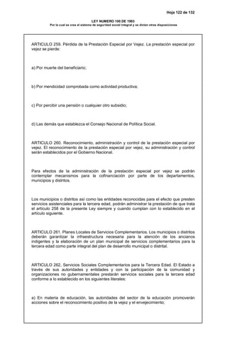Hoja 122 de 132
LEY NUMERO 100 DE 1993
Por la cual se crea el sistema de seguridad social integral y se dictan otras disposiciones
ARTICULO 259. Pérdida de la Prestación Especial por Vejez. La prestación especial por
vejez se pierde:
a) Por muerte del beneficiario;
b) Por mendicidad comprobada como actividad productiva;
c) Por percibir una pensión o cualquier otro subsidio;
d) Las demás que establezca el Consejo Nacional de Política Social.
ARTICULO 260. Reconocimiento, administración y control de la prestación especial por
vejez. El reconocimiento de la prestación especial por vejez, su administración y control
serán establecidos por el Gobierno Nacional.
Para efectos de la administración de la prestación especial por vejez se podrán
contemplar mecanismos para la cofinanciación por parte de los departamentos,
municipios y distritos.
Los municipios o distritos así como las entidades reconocidas para el efecto que presten
servicios asistenciales para la tercera edad, podrán administrar la prestación de que trata
el artículo 258 de la presente Ley siempre y cuando cumplan con lo establecido en el
artículo siguiente.
ARTICULO 261. Planes Locales de Servicios Complementarios. Los municipios o distritos
deberán garantizar la infraestructura necesaria para la atención de los ancianos
indigentes y la elaboración de un plan municipal de servicios complementarios para la
tercera edad como parte integral del plan de desarrollo municipal o distrital.
ARTICULO 262, Servicios Sociales Complementarios para la Tercera Edad. El Estado a
través de sus autoridades y entidades y con la participación de la comunidad y
organizaciones no gubernamentales prestarán servicios sociales para la tercera edad
conforme a lo establecido en los siguientes literales:
a) En materia de educación, las autoridades del sector de la educación promoverán
acciones sobre el reconocimiento positivo de la vejez y el envejecimiento;
 