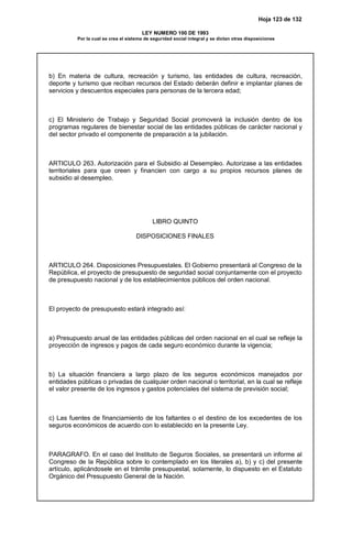 Hoja 123 de 132
LEY NUMERO 100 DE 1993
Por la cual se crea el sistema de seguridad social integral y se dictan otras disposiciones
b) En materia de cultura, recreación y turismo, las entidades de cultura, recreación,
deporte y turismo que reciban recursos del Estado deberán definir e implantar planes de
servicios y descuentos especiales para personas de la tercera edad;
c) El Ministerio de Trabajo y Seguridad Social promoverá la inclusión dentro de los
programas regulares de bienestar social de las entidades públicas de carácter nacional y
del sector privado el componente de preparación a la jubilación.
ARTICULO 263. Autorización para el Subsidio al Desempleo. Autorizase a las entidades
territoriales para que creen y financien con cargo a su propios recursos planes de
subsidio al desempleo.
LIBRO QUINTO
DISPOSICIONES FINALES
ARTICULO 264. Disposiciones Presupuestales. El Gobierno presentará al Congreso de la
República, el proyecto de presupuesto de seguridad social conjuntamente con el proyecto
de presupuesto nacional y de los establecimientos públicos del orden nacional.
El proyecto de presupuesto estará integrado así:
a) Presupuesto anual de las entidades públicas del orden nacional en el cual se refleje la
proyección de ingresos y pagos de cada seguro económico durante la vigencia;
b) La situación financiera a largo plazo de los seguros económicos manejados por
entidades públicas o privadas de cualquier orden nacional o territorial, en la cual se refleje
el valor presente de los ingresos y gastos potenciales del sistema de previsión social;
c) Las fuentes de financiamiento de los faltantes o el destino de los excedentes de los
seguros económicos de acuerdo con lo establecido en la presente Ley.
PARAGRAFO. En el caso del Instituto de Seguros Sociales, se presentará un informe al
Congreso de la República sobre lo contemplado en los literales a), b) y c) del presente
artículo, aplicándosele en el trámite presupuestal, solamente, lo dispuesto en el Estatuto
Orgánico del Presupuesto General de la Nación.
 