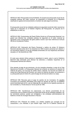 Hoja 124 de 132
LEY NUMERO 100 DE 1993
Por la cual se crea el sistema de seguridad social integral y se dictan otras disposiciones
ARTICULO 265. Presupuestos de las Entidades. El proyecto de presupuesto anual de las
entidades públicas del orden nacional, se presentará al Congreso de la República
clasificado en gastos de funcionamiento e inversión de cada seguro económico.
El presupuesto anual de las entidades públicas de seguridad social del orden nacional se
regirá por lo dispuesto en el Estatuto Orgánico del Presupuesto, sin perjuicio de lo
establecido en esta Ley.
ARTICULO 266. Componentes del Gasto Público Social en el Presupuesto Nacional. Los
gastos que efectúen las, entidades públicas de seguridad en el orden nacional se
agruparan como componentes del gasto público social a que hace referencia el artículo
350 de la Constitución Política.
ARTICULO 267. Estimación del Pasivo Pensional y reaforo de rentas. El Gobierno
Nacional calculará antes del 31 de diciembre de 1994 el pasivo pensional con relación a
sus servidores públicos y el de las entidades territoriales con sus respectivos servidores,
causada a 31 de diciembre de 1993.
El costo para calcular dichos pasivos lo absorberá la nación, para lo cual el Gobierno
Nacional está autorizado para efectuar las adiciones y traslados requeridos en el
Presupuesto General de la Nación.
Para atender al pago de las pensiones y de las mesadas atrasadas a cargo de la Caja
Nacional de Previsión, el Presupuesto General de la Nación se adiciona en sesenta mil
millones de pesos, con recursos de crédito interno. Además, los recursos de reaforo de
rentas de la Caja Nacional de Previsión, por veinte mil millones de pesos, se incorporan a
su presupuesto para el mismo fin y para el pago de servicios de salud a su cargo.
ARTICULO 268. Recursos para el pago de aportes de los municipios. En aquellos
municipios que presenten dificultades para pagar los aportes de esta Ley, el CONPES
social autorizará para tal fin, que se disponga de una parte de los ingresos previstos en
los numerales 2 y 16 del artículo 21 de la Ley 60 de 1993.
ARTICULO 269. Transferencia de cotizaciones. Los dineros provenientes de las
cotizaciones para el Sistema General de Seguridad Social de las entidades estatales y de
los servidores públicos, podrán ser entregados a las entidades administradoras del
Sistema a través de encargos fiduciarios o fiducias.
ARTICULO 270. Prelación de créditos. Los créditos exigibles por concepto de las
cotizaciones y los intereses a que hubiere lugar, tanto en el Sistema General de
 