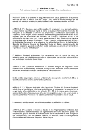 Hoja 125 de 132
LEY NUMERO 100 DE 1993
Por la cual se crea el sistema de seguridad social integral y se dictan otras disposiciones
Pensiones como en el Sistema de Seguridad Social en Salud, pertenecen a la primera
clase de que trata el artículo 2495 del Código Civil y tienen el mismo privilegio que los
créditos por concepto de salarios, prestaciones sociales e indemnizaciones laborales.
ARTICULO 271. Sanciones para el Empleador. El empleador, y en general cualquier
persona natural o jurídica que impida o atente en cualquier forma contra el derecho del
trabajador a su afiliación y selección de organismos e instituciones del Sistema de
Seguridad Social Integral, se hará acreedor en cada caso y por cada afiliado a una multa,
impuesta por las autoridades del Ministerio de Trabajo y Seguridad Social, o del
Ministerio de Salud en cada caso, que no podrá ser inferior a un salario mínimo mensual
vigente ni exceder 50 veces dicho salario. El valor de estas multas se destinará al Fondo
de Solidaridad Pensional o a la subcuenta de solidaridad del Fondo de Solidaridad y
Garantía del Sistema General de Seguridad Social en Salud, respectivamente. La
afiliación respectiva quedará sin efecto y podrá realizarse nuevamente en forma libre y
espontánea por parte del trabajador.
El Gobierno Nacional reglamentará los mecanismos para el control del pago de
cotizaciones de los trabajadores migrantes o estacionales, con contrato a término fijo o
con contrato por prestación de servicios.
ARTICULO 272. Aplicación Preferencial. El Sistema Integral de Seguridad Social
establecido en la presente Ley, no tendrá, en ningún caso, aplicación cuando menoscabe
la libertad, la dignidad humana o los derechos de los trabajadores.
En tal sentido, los principios mínimos fundamentales consagrados en el artículo 53 de la
Constitución Política tendrán plena validez y eficacia
ARTICULO 273. Régimen Aplicable a los Servidores Públicos. El Gobierno Nacional,
sujetándose a los objetivos, criterios y contenido que se expresan en la presente Ley, y
en particular a lo establecido en los artículos 11 y 36 de la misma, podrá incorporar,
respetando los derechos adquiridos, a los servidores públicos, aun a los congresistas, al
Sistema General de Pensiones y al Sistema General de Seguridad Social en Salud.
La seguridad social procurará ser universal para toda la población colombiana.
ARTICULO 274 Asesoría y elección a través de los Organizaciones Sindicales. Las
confederaciones, las federaciones y las organizaciones sindicales de primer grado y los
empleadores, podrán asesorar a los trabajadores en las decisiones de libre escogencia
que correspondan a cada uno de éstos, relativas a la afiliación y selección de organismos
e instituciones del Sistema de Seguridad Social Integral.
 