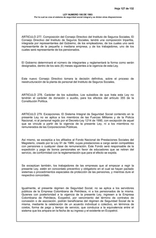 Hoja 127 de 132
LEY NUMERO 100 DE 1993
Por la cual se crea el sistema de seguridad social integral y se dictan otras disposiciones
ARTICULO 277. Composición del Consejo Directivo del Instituto de Seguros Sociales, El
Consejo Directivo del Instituto de Seguros Sociales, tendrá una composición tripartita,
integrada por representantes del Gobierno, de los empleadores, de los cuales uno será
representante de la pequeña o mediana empresa, y de los trabajadores, uno de los
cuales será representante de los pensionados.
El Gobierno determinará el número de integrantes y reglamentará la forma como serán
designados, dentro de los seis (6) meses siguientes a la vigencia de esta Ley.
Este nuevo Consejo Directivo tomara la decisión definitiva, sobre el proceso de
reestructuración de la planta de personal del Instituto de Seguros Sociales.
ARTICULO 278. Carácter de los subsidios. Los subsidios de que trata esta Ley no
tendrán el carácter de donación o auxilio, para los efectos del artículo 355 de la
Constitución Política.
ARTICULO 279. Excepciones. El Sistema Integral de Seguridad Social contenido en la
presente Ley no se aplica a los miembros de las Fuerzas Militares y de la Policía
Nacional, ni al personal regido por el Decreto-Ley 1214 de 1990, con excepción de aquel
que se vincule a partir de la vigencia de la presente Ley, ni a los miembros no
remunerados de las Corporaciones Públicas.
Así mismo, se exceptúa a los afiliados al Fondo Nacional de Prestaciones Sociales del
Magisterio, creado por la Ley 91 de 1989, cuyas prestaciones a cargo serán compatibles
con pensiones o cualquier clase de remuneración. Este Fondo será responsable de la
expedición y pago de bonos pensionales en favor de educadores que se retiren del
servicio, de conformidad con la reglamentación que para el efecto se expida.
Se exceptúan también, los trabajadores de las empresas que al empezar a regir la
presente Ley, estén en concordato preventivo y obligatorio en el cual se hayan pactado
sistemas o procedimientos especiales de protección de las pensiones, y mientras dure el
respectivo concordato.
Igualmente, el presente régimen de Seguridad Social, no se aplica a los servidores
públicos de la Empresa Colombiana de Petróleos, ni a los pensionados de la misma.
Quienes con posterioridad a la vigencia de la presente Ley, ingresen a la Empresa
Colombiana de Petróleos, Ecopetrol, por vencimiento del término de contratos de
concesión o de asociación, podrán beneficiarse del régimen de Seguridad Social de la
misma, mediante la celebración de un acuerdo individual o colectivo, en términos de
costos, forma de pago y tiempo de servicio, que conduzca a la equivalencia entre el
sistema que los ampara en la fecha de su ingreso y el existente en Ecopetrol.
 