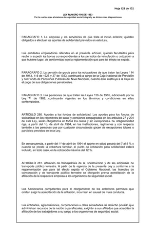 Hoja 128 de 132
LEY NUMERO 100 DE 1993
Por la cual se crea el sistema de seguridad social integral y se dictan otras disposiciones
PARAGRAFO 1. La empresa y los servidores de que trata el inciso anterior, quedan
obligados a efectuar los aportes de solidaridad previstos en esta Ley.
Las entidades empleadoras referidas en el presente artículo, quedan facultadas para
recibir y expedir los bonos correspondientes a los períodos de vinculación o cotización a
que hubiere lugar, de conformidad con la reglamentación que para tal efecto se expida.
PARAGRAFO 2. La pensión de gracia para los educadores de que tratan las Leyes 114
de 1913, 116 de 1928 y 37 de 1933, continuará a cargo de la Caja Nacional de Previsión
y del Fondo de Pensiones Publicas del Nivel Nacional, cuando éste sustituya a la Caja en
el pago de sus obligaciones pensionales.
PARAGRAFO 3. Las pensiones de que tratan las Leyes 126 de 1985, adicionada por la
Ley 71 de 1988, continuarán vigentes en los términos y condiciones en ellas
contemplados.
ARTICULO 280. Aportes a los fondos de solidaridad. Los aportes para los fondos de
solidaridad en los regímenes de salud y pensiones consagrados en los artículos 27 y 204
de esta Ley, serán obligatorios en todos los casos y sin excepciones. Su obligatoriedad
rige, a partir del 1o. de abril de 1994, en las instituciones, regímenes y con respecto
también a las personas que por cualquier circunstancia gocen de excepciones totales o
parciales previstas en esta Ley.
En consecuencia, a partir del 1º de abril de 1994 el aporte en salud pasará del 7 al 8 % y
cuando se preste la cobertura familiar, el punto de cotización para solidaridad estará
incluido, en todo caso, en la cotización máxima del 12 %.
ARTICULO 281. Afiliación de trabajadores de la Construcción y de las empresas de
transporte público terrestre. A partir de la vigencia de la presente Ley y conforme a la
reglamentación que para tal efecto expida el Gobierno Nacional, las licencias de
construcción y de transporte público terrestre se otorgarán previa acreditación de la
afiliación de la respectiva empresa a los organismos de seguridad social.
Los funcionarios competentes para el otorgamiento de los anteriores permisos que
omitan exigir la acreditación de la afiliación, incurrirán en causal de mala conducta.
Las entidades, agremiaciones, corporaciones u otras sociedades de derecho privado que
administran recursos de la nación o parafiscales, exigirán a sus afiliados que acrediten la
afiliación de los trabajadores a su cargo a los organismos de seguridad social.
 