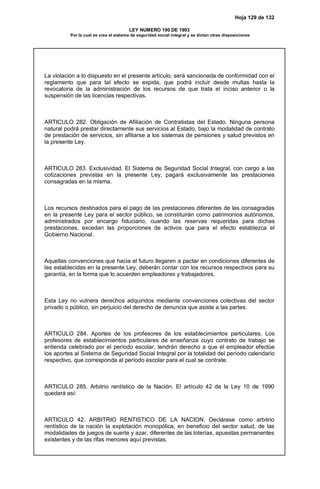 Hoja 129 de 132
LEY NUMERO 100 DE 1993
Por la cual se crea el sistema de seguridad social integral y se dictan otras disposiciones
La violación a lo dispuesto en el presente artículo, será sancionada de conformidad con el
reglamento que para tal efecto se expida, que podrá incluir desde multas hasta la
revocatoria de la administración de los recursos de que trata el inciso anterior o la
suspensión de las licencias respectivas.
ARTICULO 282. Obligación de Afiliación de Contratistas del Estado. Ninguna persona
natural podrá prestar directamente sus servicios al Estado, bajo la modalidad de contrato
de prestación de servicios, sin afiliarse a los sistemas de pensiones y salud previstos en
la presente Ley.
ARTICULO 283. Exclusividad. El Sistema de Seguridad Social Integral, con cargo a las
cotizaciones previstas en la presente Ley, pagará exclusivamente las prestaciones
consagradas en la misma.
Los recursos destinados para el pago de las prestaciones diferentes de las consagradas
en la presente Ley para el sector público, se constituirán como patrimonios autónomos,
administrados por encargo fiduciario, cuando las reservas requeridas para dichas
prestaciones, excedan las proporciones de activos que para el efecto establezca el
Gobierno Nacional.
Aquellas convenciones que hacia el futuro llegaren a pactar en condiciones diferentes de
las establecidas en la presente Ley, deberán contar con los recursos respectivos para su
garantía, en la forma que lo acuerden empleadores y trabajadores.
Esta Ley no vulnera derechos adquiridos mediante convenciones colectivas del sector
privado o público, sin perjuicio del derecho de denuncia que asiste a las partes.
ARTICULO 284. Aportes de los profesores de los establecimientos particulares. Los
profesores de establecimientos particulares de enseñanza cuyo contrato de trabajo se
entienda celebrado por el período escolar, tendrán derecho a que el empleador efectúe
los aportes al Sistema de Seguridad Social Integral por la totalidad del período calendario
respectivo, que corresponda al período escolar para el cual se contrate.
ARTICULO 285. Arbitrio rentístico de la Nación. El artículo 42 de la Ley 10 de 1990
quedará así:
ARTICULO 42. ARBITRIO RENTISTICO DE LA NACION. Declárase como arbitrio
rentístico de la nación la explotación monopólica, en beneficio del sector salud, de las
modalidades de juegos de suerte y azar, diferentes de las loterías, apuestas permanentes
existentes y de las rifas menores aquí previstas.
 