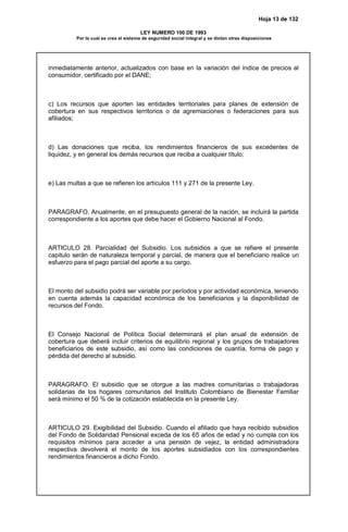 Hoja 13 de 132
LEY NUMERO 100 DE 1993
Por la cual se crea el sistema de seguridad social integral y se dictan otras disposiciones
inmediatamente anterior, actualizados con base en la variación del índice de precios al
consumidor, certificado por el DANE;
c) Los recursos que aporten las entidades territoriales para planes de extensión de
cobertura en sus respectivos territorios o de agremiaciones o federaciones para sus
afiliados;
d) Las donaciones que reciba, los rendimientos financieros de sus excedentes de
liquidez, y en general los demás recursos que reciba a cualquier título;
e) Las multas a que se refieren los artículos 111 y 271 de la presente Ley.
PARAGRAFO. Anualmente, en el presupuesto general de la nación, se incluirá la partida
correspondiente a los aportes que debe hacer el Gobierno Nacional al Fondo.
ARTICULO 28. Parcialidad del Subsidio. Los subsidios a que se refiere el presente
capitulo serán de naturaleza temporal y parcial, de manera que el beneficiario realice un
esfuerzo para el pago parcial del aporte a su cargo.
El monto del subsidio podrá ser variable por períodos y por actividad económica, teniendo
en cuenta además la capacidad económica de los beneficiarios y la disponibilidad de
recursos del Fondo.
El Consejo Nacional de Política Social determinará el plan anual de extensión de
cobertura que deberá incluir criterios de equilibrio regional y los grupos de trabajadores
beneficiarios de este subsidio, así como las condiciones de cuantía, forma de pago y
pérdida del derecho al subsidio.
PARAGRAFO. El subsidio que se otorgue a las madres comunitarias o trabajadoras
solidarias de los hogares comunitarios del Instituto Colombiano de Bienestar Familiar
será mínimo el 50 % de la cotización establecida en la presente Ley.
ARTICULO 29. Exigibilidad del Subsidio. Cuando el afiliado que haya recibido subsidios
del Fondo de Solidaridad Pensional exceda de los 65 años de edad y no cumpla con los
requisitos mínimos para acceder a una pensión de vejez, la entidad administradora
respectiva devolverá el monto de los aportes subsidiados con los correspondientes
rendimientos financieros a dicho Fondo.
 