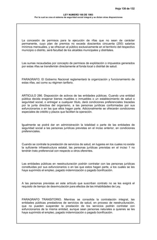 Hoja 130 de 132
LEY NUMERO 100 DE 1993
Por la cual se crea el sistema de seguridad social integral y se dictan otras disposiciones
La concesión de permisos para la ejecución de rifas que no sean de carácter
permanente, cuyo plan de premios no exceda doscientos cincuenta (250) salarios
mínimos mensuales, y se ofrezcan al público exclusivamente en el territorio del respectivo
municipio o distrito, será facultad de los alcaldes municipales y distritales.
Las sumas recaudadas por concepto de permisos de explotación o impuestos generados
por estas rifas se transferirán directamente al fonda local o distrital de salud.
PARAGRAFO. El Gobierno Nacional reglamentará la organización y funcionamiento de
estas rifas, así como su régimen tarifario.
ARTICULO 286. Disposición de activos de las entidades públicas. Cuando una entidad
pública decida enajenar bienes muebles o inmuebles o un establecimiento de salud o
seguridad social, o entregar a cualquier título, dará condiciones preferenciales trazadas
por la junta directiva del organismo, a las personas jurídicas conformadas por sus
exfuncionarios o en las que ellos hagan parte. Adicionalmente se ofrecerán condiciones
especiales de crédito y plazos que faciliten la operación.
Igualmente se podrá dar en administración la totalidad o parte de las entidades de
seguridad social a las personas jurídicas previstas en el inciso anterior, en condiciones
preferenciales.
Cuando se contrate la prestación de servicios de salud, en lugares en los cuales no exista
la suficiente infraestructura estatal, las personas jurídicas previstas en el inciso 1 no
tendrán trato preferencial con respecto a otros oferentes.
Las entidades públicas en reestructuración podrán contratar con las personas jurídicas
constituidas por sus exfuncionarios o en las que estos hagan parte, a los cuales se les
haya suprimido el empleo, pagado indemnización o pagado bonificación.
A las personas previstas en este artículo que suscriban contrato no se les exigirá el
requisito de tiempo de desvinculación para efectos de las inhabilidades de Ley.
PARAGRAFO TRANSITORIO. Mientras se consolida la contratación integral, las
entidades públicas prestadoras de servicios de salud, en proceso de reestructuración,
que no pueden suspender la prestación de los servicios podrán contratar con
exfuncionarios de la misma entidad, aunque sean personas naturales a quienes se les
haya suprimido el empleo, pagado indemnización o pagado bonificación.
 